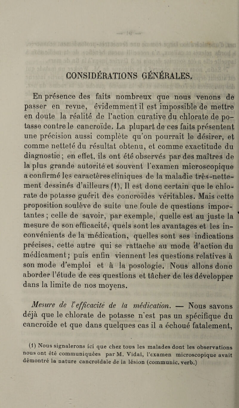 CONSIDÉRATIONS GÉNÉRALES. En présence des faits nombreux que nous venons de passer en revue, évidemment il est impossible de mettre en doute la réalité de l’action curative du chlorate de po¬ tasse contrele cancroïde. La plupart de ces faits présentent une précision aussi complète qu’on pourrait le désirer, et comme netteté du résultat obtenu, et comme exactitude du diagnostic ; en effet, ils ont été observés par des maîtres de la plus grande autorité et souvent l'examen microscopique a confirmé les caractères cliniques de la maladie très-nette¬ ment dessinés d’ailleurs (1). Il est donc certain que le chlo¬ rate de potasse guérit des concroïdes véritables. Mais cette proposition soulève de suite une foule de questions impor¬ tantes ; celle de savoir, par exemple, quelle est au juste la mesure de son efficacité, quels sont les avantages et les in¬ convénients de la médication, quelles sont ses indications précises, cette autre qui se rattache au mode d’action du médicament; puis enfin viennent les questions relatives à son mode d’emploi et à la posologie. Nous allons donc aborder l’étude de ces questions et tâcher de les développer dans la limite de nos moyens. Mesure de Vefficacité de la médication. — Nous savons déjà que le chlorate de potasse n’est pas un spécifique du cancroïde et que dans quelques cas il a échoué fatalement, (1) Nous signalerons ici que chez tous les malades doat les observations nous ont été communiquées par M. Vidal, l’examen microscopique avait démontré la nature cancroïdale de la lésion (communie, verb.)