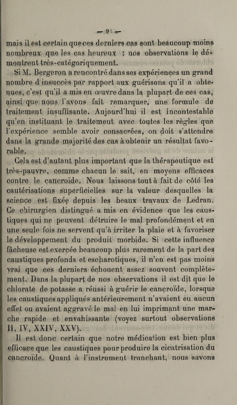 mais il est certain queces derniers cas sont beaucoup moins nombreux que les cas heureux : nos observations le dé¬ montrent très-catégoriquement. Si M. Bergeron a rencontré dans ses expériences un grand nombre d insuccès par rapport aux guérisons qu’il a obte¬ nues, c’est qu’il a mis en œuvre dans la plupart de ces cas, ainsi que nous l’avons fait remarquer, une formule de traitement insuffisante. Aujourd’hui il est incontestable qu’en instituant le traitement avec toutes les règles que l’expérience semble avoir consacrées, on doit s’attendre dans la grande majorité des cas à obtenir un résultat favo¬ rable, Gela est d’autant plus important que la thérapeutique est très-pauvre, comme chacun le sait, en moyens efficaces contre le cancroïde. Nous laissons tout à fait de côté les cautérisations superficielles sur la valeur desquelles la science est fixée depuis les beaux travaux de Ledran. Ce chirurgien distingué a mis en évidence que les caus¬ tiques qui ne peuvent détruire le mal profondément et en une seule fois ne servent qu’à irriter la plaie et à favoriser le développement du produit morbide. Si cette influence fâcheuse est exercée beaucoup plus rarement de la part des caustiques profonds et escharotiques, il n’en est pas moins vrai que ces derniers échouent assez souvent complète- i ment. Dans la plupart de nos observations il est dit que le chlorate de potasse a réussi à guérir le cancroïde, lorsque les caustiques appliqués antérieurement n’avaient eu aucun effet ou avaient aggravé le mal en lui imprimant une mar¬ che rapide et envahissante (voyez surtout observations II, IY, XXIY, XXY). Il est donc certain que notre médication est bien plus efficace que les caustiques pour produire la cicatrisation du cancroïde. Quant à l’instrument tranchant, nous savons