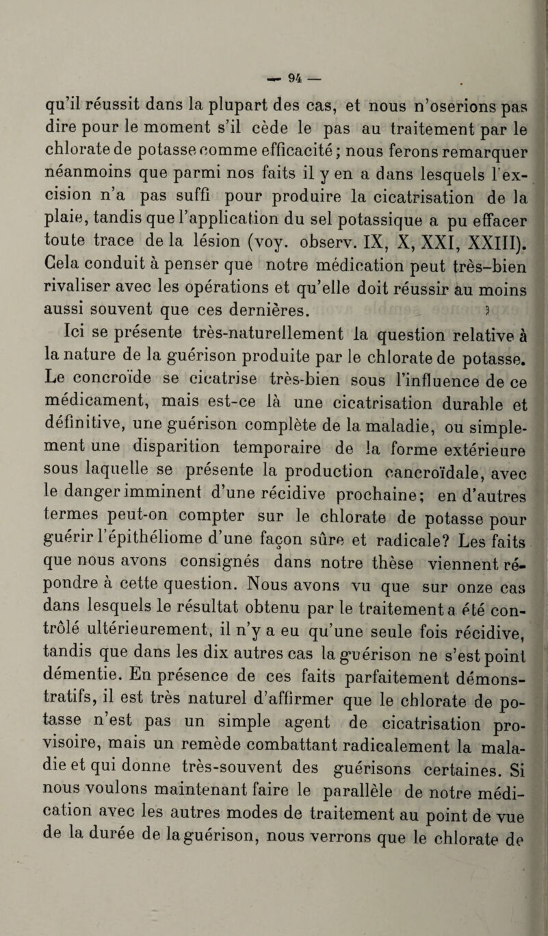 qu’il réussit dans la plupart des cas, et nous n’oserions pas dire pour le moment s’il cède le pas au traitement par le chlorate de potasse comme efficacité; nous ferons remarquer néanmoins que parmi nos faits il y en a dans lesquels l'ex¬ cision n’a pas suffi pour produire la cicatrisation de la plaie, tandis que l’application du sel potassique a pu effacer toute trace de la lésion (voy. observ. IX, X, XXI, XXIII). Gela conduit à penser que notre médication peut très-bien rivaliser avec les opérations et qu’elle doit réussir àu moins aussi souvent que ces dernières. 3 Ici se présente très-naturellement la question relative à la nature de la guérison produite par le chlorate de potasse. Le concroïde se cicatrise très-bien sous l’influence de ce médicament, mais est-ce là une cicatrisation durable et définitive, une guérison complète de la maladie, ou simple¬ ment une disparition temporaire de la forme extérieure sous laquelle se présente la production eancroïdale, avec le danger imminent d’une récidive prochaine; en d’autres termes peut-on compter sur le chlorate de potasse pour guérir l’épithéliome d’une façon sûre et radicale? Les faits que nous avons consignés dans notre thèse viennent ré¬ pondre à cette question. Nous avons vu que sur onze cas dans lesquels le résultat obtenu par le traitement a été con¬ trôlé ultérieurement, il n y a eu qu’une seule fois récidive, tandis que dans les dix autres cas la guérison ne s’est point démentie. En présence de ces faits parfaitement démons¬ tratifs, il est très naturel d’affirmer que le chlorate de po¬ tasse n’est pas un simple agent de cicatrisation pro¬ visoire, mais un remède combattant radicalement la mala¬ die et qui donne très-souvent des guérisons certaines. Si nous voulons maintenant faire le parallèle de notre médi¬ cation avec les autres modes de traitement au point de vue de la durée de la guérison, nous verrons que le chlorate de