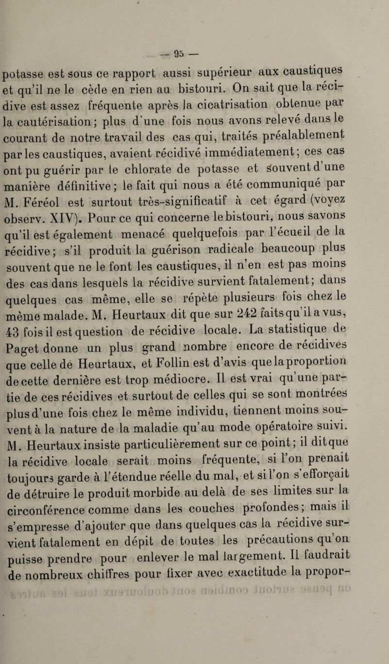 potasse est sous ce rapport aussi supérieur aux caustiques et qu’il ne le cède en rien au bistouri. On sait que la réci¬ dive est assez fréquente après la cicatrisation obtenue par la cautérisation; plus d’une fois nous avons relevé dans le courant de notre travail des cas qui, traités préalablement par les caustiques, avaient récidivé immédiatement; ces cas ont pu guérir par le chlorate de potasse et Souvent dune manière définitive ; le fait qui nous a été communiqué par M. Féréol est surtout très-significatif à cet égard (voyez observ. XIY). Pour ce qui concerne le bistouri, nous savons qu’il est également menacé quelquefois par 1 écueil de la récidive; s’il produit la guérison radicale beaucoup plus souvent que ne le font les caustiques, il n en est pas moins des cas dans lesquels la récidive survient fatalement; dans quelques cas même, elle se répète plusieurs fois chez le même malade. M. Heurtaux dit que sur 242 faits qu il a vus, 43 fois il est question de récidive locale. La statistique de Paget donne un plus grand nombre encore de récidives que celle de Heurtaux, et Follin est d’avis quelaproportion de cette dernière est trop médiocre. Il est vrai qu une par¬ tie de ces récidives et surtout de celles qui se sont montrées plus d’une fois chez le même individu, tiennent moins sou¬ vent à la nature de la maladie qu’au mode opératoire suivi. M. Heurtaux insiste particulièrement sur ce point; il dit que la récidive locale serait moins fréquente, si 1 on prenait toujours garde à l’étendue réelle du mal, et sil on s efforçait de détruire le produit morbide au delà de ses limites sur la circonférence comme dans les couches profondes; mais il s’empresse d’ajouter que dans quelques cas la récidive sur¬ vient fatalement en dépit de toutes les précautions qu’on puisse prendre pour enlever le mal largement. Il faudrait de nombreux chiffres pour fixer avec exactitude la propor-