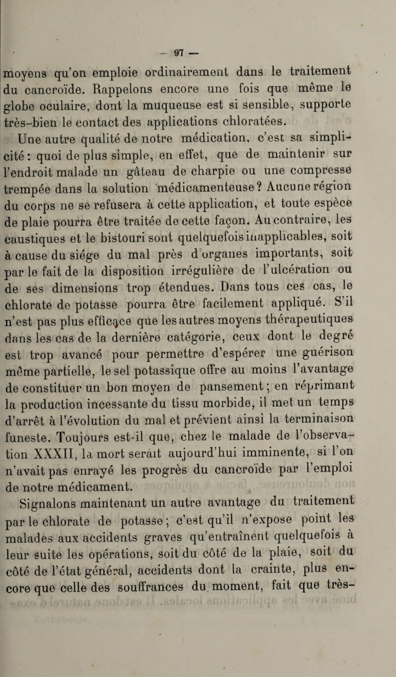 moyens qu’on emploie ordinairement dans le traitement du cancroïde. Rappelons encore une fois que même le globe oculaire, dont la muqueuse est si sensible, supporte très-bien le contact des applications chloratées. Une autre qualité de notre médication, c’est sa simpli¬ cité : quoi de plus simple, en effet, que de maintenir sur l’endroit malade un gâteau de charpie ou une compresse trempée dans la solution médicamenteuse? Aucune région du corps ne se refusera à cette application, et toute espèce de plaie pourra être traitée de cette façon. Au contraire, les caustiques et le bistouri sont quelquelois inapplicables, soit à cause du siège du mal près d organes importants, soit par le fait de la disposition irrégulière de l’ulcération ou de ses dimensions trop étendues. Dans tous ces cas, le chlorate de potasse pourra être facilement appliqué. S’il n’est pas plus efficace que les autres moyens thérapeutiques dans les cas de la dernière catégorie, ceux dont le degré est trop avancé pour permettre d’espérer une guérison même partielle, le sel potassique offre au moins 1 avantage de constituer un bon moyen de pansement ; en réprimant la production incessante du tissu morbide, il met un temps d’arrêt à l’évolution du mal et prévient ainsi la terminaison funeste. Toujours est-il que, chez le malade de l’observa¬ tion XXXII, la mort serait aujourd’hui imminente, si l’on n’avait pas enrayé les progrès du cancroïde par l’emploi de notre médicament. Signalons maintenant un autre avantage du traitement par le chlorate de potasse ; c’est qu’il n’expose point les malades aux accidents graves qu’entraînent quelquefois à leur suite les opérations, soit du côté de la plaie, soit du côté de l’état général, accidents dont la crainte, plus en¬ core que celle des souffrances du, moment, fait que très-