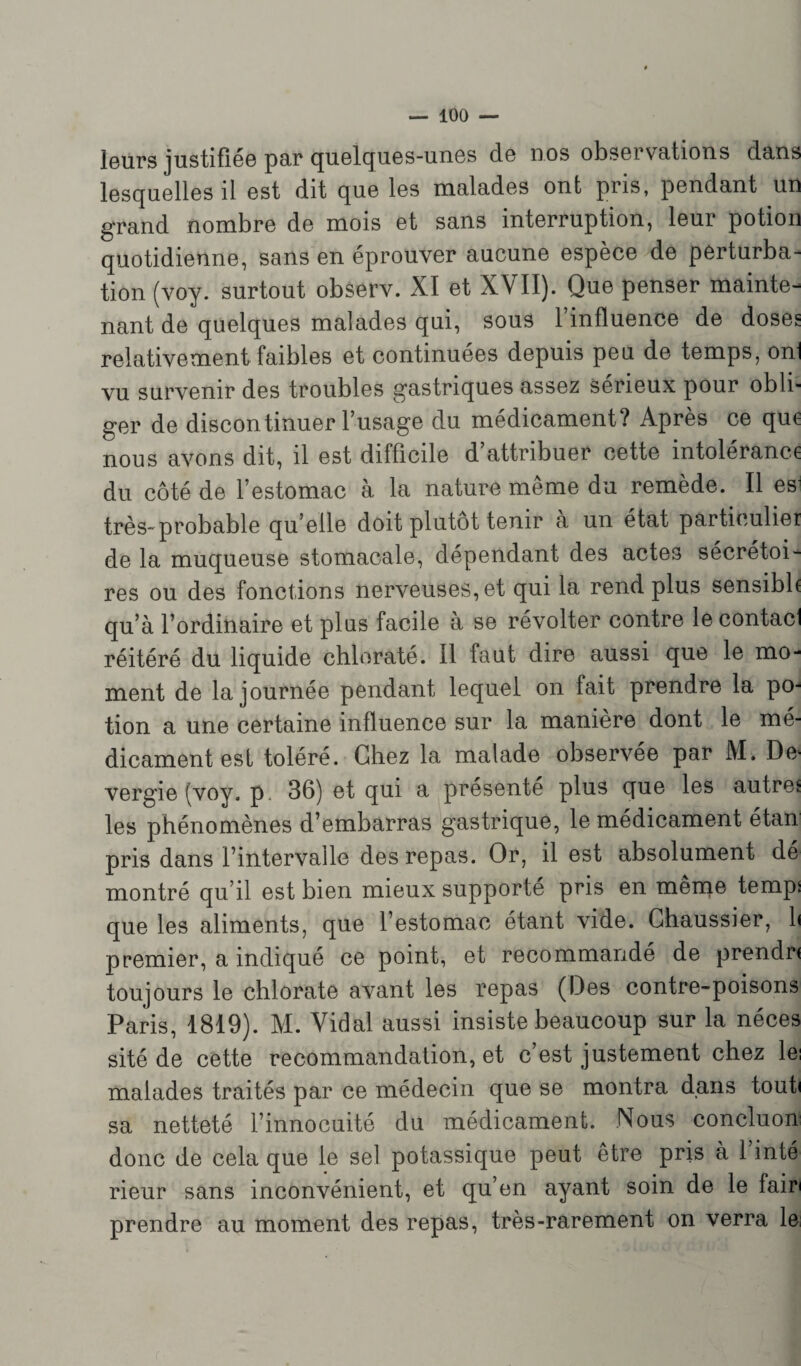 leurs justifiée par quelques-unes de nos observations dans lesquelles il est dit que les malades ont pris, pendant un grand nombre de mois et sans interruption, leur potion quotidienne, sans en éprouver aucune espèce de perturba¬ tion (voy. surtout observ. XI et XVII). Que penser mainte- liant de quelques malades qui, sous l’influence de doses relativement faibles et continuées depuis peu de temps, onl vu survenir des troubles gastriques assez sérieux pour obli¬ ger de discontinuer l’usage du médicament? Après ce que nous avons dit, il est difficile d’attribuer cette intolérance du côté de l’estomac à la nature même du remède. Il es1 très-probable qu’elle doit plutôt tenir à un état particulier de la muqueuse stomacale, dépendant des actes sécrétoi¬ res ou des fonctions nerveuses, et qui la rend plus sensible qu’à l’ordinaire et plus facile a se révolter contre le contacl réitéré du liquide chloraté. Il faut dire aussi que le mo¬ ment de la journée pendant lequel on fait prendre la po¬ tion a une certaine influence sur la maniéré dont le mé¬ dicament est toléré. Chez la malade observée par M. De> vergie (voy. p, 36) et qui a présenté plus que les autre* les phénomènes d’embarras gastrique, le médicament étan pris dans l’intervalle des repas. Or, il est absolument dé montré qu’il est bien mieux supporte pris en même temps que les aliments, que l’estomac étant vide. Ghaussier, b premier, a indiqué ce point, et recommandé de prendra toujours le chlorate avant les repas (Des contre-poisons Paris, 1819). M. Vidal aussi insiste beaucoup sur la néces sité de cette recommandation, et c’est justement chez les malades traités par ce médecin que se montra dans tout» sa netteté l’innocuité du médicament. Nous concluon donc de cela que le sel potassique peut être pris à l’inté rieur sans inconvénient, et qu’en ayant soin de le fair prendre au moment des repas, très-rarement on verra le (■