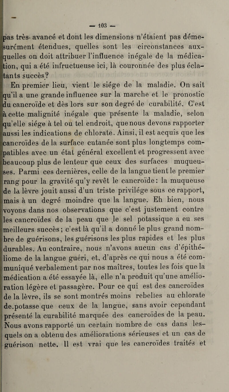 pas très- avancé et dont les dimensions n’étaient pas déme¬ surément étendues, quelles sont les circonstances aux¬ quelles on doit attribuer l’influence inégale de la médica¬ tion, qui a été infructueuse ici, là couronnée des plus écla¬ tants succès? En premier lieu, vient le siège de la maladie. On sait qu’il a une grande influence sur la marche et le pronostic du cancroïde et dès lors sur son degré de curabilité. C’est à cette malignité inégale que présente la maladie, selon qu’elle siège à tel ou tel endroit, que nous devons rapporter aussi les indications de chlorate. Ainsi, il est acquis que les cancroïdes delà surface cutanée sont plus longtemps com¬ patibles avec un état général excellent et progressent avec beaucoup plus de lenteur que ceux des surfaces muqueu¬ ses. Parmi ces dernières, celle de la langue tient le premier rang pour la gravité qu’y revêt le cancroïde: la muqueuse de la lèvre jouit aussi d’un triste privilège sous ce rapport, mais à un degré moindre que la langue. Eh bien, nous voyons dans nos observations que c’est justement contre les cancroïdes de la peau que Je sel potassique a eu ses meilleurs succès ; c’est là qu’il a donné le plus grand nom¬ bre de guérisons, les guérisons les plus rapides et les plus durables. Au contraire, nous n’avons aucun cas d’épithé» liome de la langue guéri, et, d’après ce qui nous a été com¬ muniqué verbalement par nos maîtres, toutes les fois que la médication a été essayée là, elle n’a produit qu une amélio¬ ration légère et passagère. Pour ce qui est des cancroïdes de la lèvre, ils se sont montrés moins rebelles au chlorate de.potasse que ceux de la langue, sans avoir cependant présenté la curabilité marquée des cancroïdes de la peau. Nous avons rapporté un certain nombre de cas dans les¬ quels on a obtenu des améliorations sérieuses et un cas de guérison nette. Il est vrai que les cancroïdes traités et