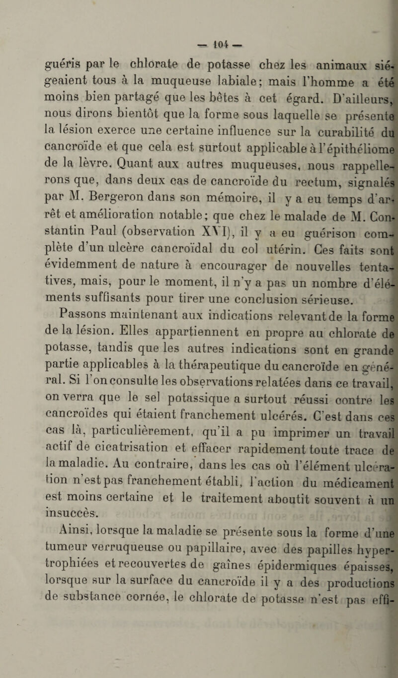 guéris par le chlorate de potasse chez les animaux sié¬ geaient tous à la muqueuse labiale; mais l’homme a été moins bien partagé que les bêtes à cet égard. D’ailleurs, nous dirons bientôt que la forme sous laquelle se présente la lésion exerce une certaine influence sur la curabilité du cancroïde et que cela est surtout applicable à l’épithéliome de la lèvre. Quant aux autres muqueuses, nous rappelle¬ rons que, dans deux cas de cancroïde du rectum, signalés par M. Bergeron dans son mémoire, il y a eu temps d ar* rêt et amélioration notable; que chez le malade de M. Con¬ stantin Paul (observation \\ I), il y a eu guérison com¬ plète d’un ulcère cancroïdal du col utérin. Ces faits sont évidemment de nature à encourager de nouvelles tenta¬ tives, mais, pour le moment, il n’y a pas un nombre d'élé¬ ments suffisants pour tirer une conclusion sérieuse. Passons maintenant aux indications relevant de la forme de la lésion. Elles appartiennent en propre au chlorate de potasse, tandis que les autres indications sont en grande partie applicables à la thérapeutique du cancroïde en o-éné- ral. Si 1 on consulte les observations relatées dans ce travail, on verra que le sel potassique a surtout réussi contre les cancroïdes qui étaient franchement ulcérés. C est dans ces cas là, particulièrement, qu il a pu imprimer un travail actif de cicatrisation et effacer rapidement toute trace de la maladie. Au contraire, dans les cas où l’élément ulcéra¬ tion n est pas franchement établi, 1 action du médicament est moins certaine et le traitement aboutit souvent a un insuccès. Ainsi, lorsque la maladie se présente sous la forme d’une tumeur verruqueuse ou papillaire, avec des papilles hyper¬ trophiées et recouvertes de gaines épidermiques épaisses, lorsque sur la surface du cancroïde il v a des productions de substance cornée, le chlorate de potasse n’est pas effi-
