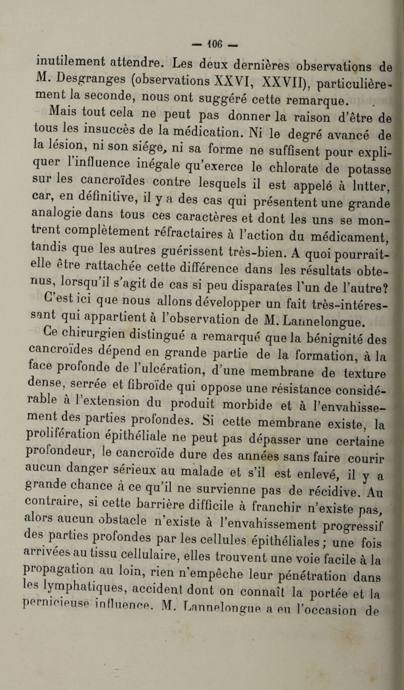 — 406 — inutilement attendre. Les deux dernières observations de M. Desgranges (observations XXVI, XXVII), particulière¬ ment la seconde, nous ont suggéré cette remarque. Mais tout cela ne peut pas donner la raison d’être de tous les insuccès de la médication. Ni le degré avancé de la lésion, ni son siège, ni sa forme ne suffisent pour expli¬ quer 1 influence inégale qu’exerce le chlorate de potasse sur les cancroides contre lesquels il est appelé à lutter, car, en éfînitive, il y a des cas qui présentent une grande analogie dans tous ces caractères et dont les uns se mon¬ trent complètement réfractaires à l’action du médicament, tandis que les autres guérissent très-bien. A quoi pourrait- elle etre rattachée cette différence dans les résultats obte¬ nus, lorsqu’il s’agit de cas si peu disparates l’un de l’autre? C’est ici que nous allons développer un fait très-intéres¬ sant qui appartient à l’observation de M. Lannelongue. Ce chirurgien distingué a remarqué que la bénignité des cancroides dépend en grande partie de la formation, à la face profonde de l’ulcération, d’une membrane de texture dense, serrée et fibroïde qui oppose une résistance considé¬ rable à l’extension du produit morbide et à l’envahisse¬ ment des parties profondes. Si cette membrane existe la prolifération épithéliale ne peut pas dépasser une certaine profondeur, le cancroïde dure des années sans faire courir aucun danger sérieux au malade et s’il est enlevé, il v a grande chance à ce qu’il ne survienne pas de récidive. Au contraire, si cette barrière difficile à franchir n’existe pas alors aucun obstacle n’existe à l’envahissement progressif des parties profondes par les cellules épithéliales ; une fois arrivées au tissu cellulaire, elles trouvent une voie facile à la propagation au loin, rien n’empêche leur pénétration dans les lymphatiques, accident dont on connaît la portée et la pemic.eusé influence. M. Lannelongue a eu l’occasion de