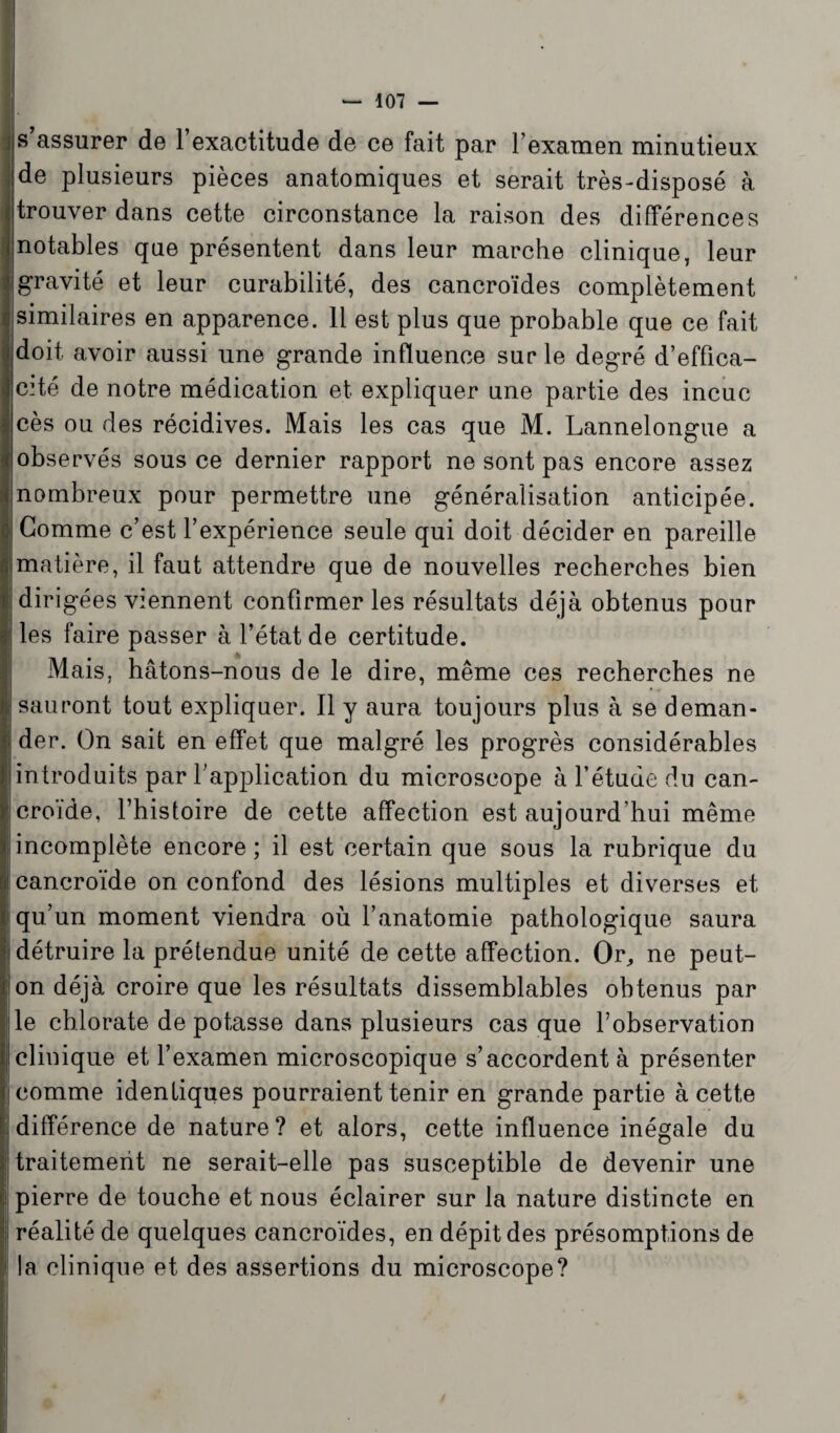 _ s assurer de 1 exactitude de ce fait par 1 examen minutieux de plusieurs pièces anatomiques et serait très-disposé à trouver dans cette circonstance la raison des différences notables que présentent dans leur marche clinique, leur gravité et leur curabilité, des cancroïdes complètement similaires en apparence. 11 est plus que probable que ce fait (doit avoir aussi une grande influence sur le degré d’effica¬ cité de notre médication et expliquer une partie des incuc cès ou des récidives. Mais les cas que M. Lannelongue a observés sous ce dernier rapport ne sont pas encore assez nombreux pour permettre une généralisation anticipée. Gomme c’est l’expérience seule qui doit décider en pareille (matière, il faut attendre que de nouvelles recherches bien dirigées viennent confirmer les résultats déjà obtenus pour les faire passer à l’état de certitude. >- Mais, hâtons-nous de le dire, même ces recherches ne sauront tout expliquer. 11 y aura toujours plus à se deman¬ der. On sait en effet que malgré les progrès considérables introduits par l’application du microscope à l’étude du can- croïde, l’histoire de cette affection est aujourd’hui même incomplète encore ; il est certain que sous la rubrique du 'Cancroide on confond des lésions multiples et diverses et qu’un moment viendra où l’anatomie pathologique saura détruire la prétendue unité de cette affection. Or, ne peut- on déjà croire que les résultats dissemblables obtenus par (le chlorate de potasse dans plusieurs casque l’observation clinique et l’examen microscopique s’accordent à présenter comme identiques pourraient tenir en grande partie à cette 'différence de nature? et alors, cette influence inégale du traitement ne serait-elle pas susceptible de devenir une pierre de touche et nous éclairer sur la nature distincte en réalité de quelques cancroïdes, en dépit des présomptions de la clinique et des assertions du microscope?