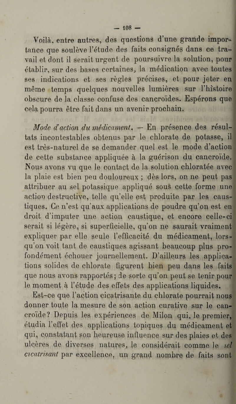 Voilà, entre autres, des questions d’une grande impor¬ tance que soulève l’étude des faits consignés dans ce tra¬ vail et dont il serait urgent de poursuivre la solution, pour établir, sur des bases certaines, la médication avec toutes ses indications et ses règles précises, et pour jeter en même temps quelques nouvelles lumières sur l’histoire obscure de la classe confuse des cancroïdes. Espérons que cela pourra être fait dans un avenir prochain. Mode d action du médicament. — En présence des résul¬ tats incontestables obtenus par le chlorate de potasse, il est très-naturel de se demander quel est le mode d’action de cette substance appliquée à la guérison du cancroïde. Nous avons vu que le contact de la solution cbloratée avec la plaie est bien peu douloureux ; dès lors, on ne peut pas attribuer au sel potassique appliqué sous cette forme une action destructive, telle qu’elle est produite par les caus¬ tiques. Ce n’est qu’aux applications de poudre qu’on est en droit d’imputer une action caustique, et encore celle-ci serait si légère, si superficielle, qu’on ne saurait vraiment expliquer par elle seule l’efficacité du médicament, lors¬ qu’on voit tant de caustiques agissant beaucoup plus pro¬ fondément échouer journellement. D’ailleurs les applica¬ tions solides de chlorate figurent bien peu dans les faits que nous avons rapportés; de sorte qu’on peut se tenir pour le moment à l’étude des effets des applications liquides. Est-ce que l’action cicatrisante du chlorate pourrait nous donner toute la mesure de son action curative sur le can¬ croïde? Depuis les expériences de Milon qui, le premier, étudia l’effet des applications topiques du médicament et qui, constatant son heureuse influence sur des plaies et des ulcères de diverses natures, le considérait comme Je sel cicatrisant par excellence, un grand nombre de faits sont