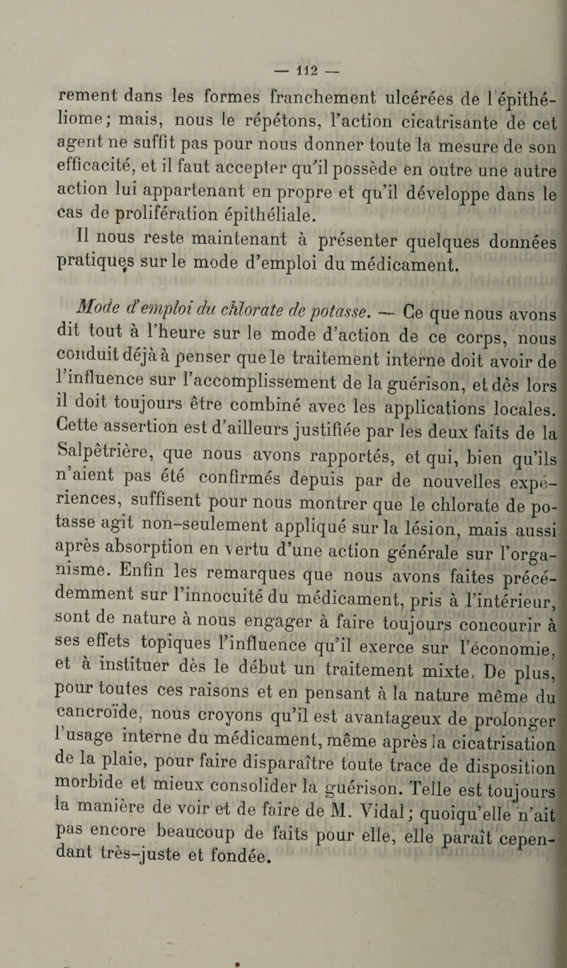 rement dans les formes franchement ulcérées de 1 épithé- liome ; mais, nous le répétons, l’action cicatrisante de cet agent ne suffit pas pour nous donner toute la mesure de son efficacité, et il faut accepter quhl possède en outre une autre action lui appartenant en propre et qu’il développe dans le cas de prolifération épithéliale. 1 Il nous reste maintenant à présenter quelques données pratiques sur le mode d’emploi du médicament. Mode d emploi du ctilovcite de potasse, —• Ce que nous avons dit tout à 1 heure sur le mode d’action de ce corps, nous conduit déjà à penser que le traitement interne doit avoir de l’influence sur l’accomplissement de la guérison, et dès lors il doit toujours être combiné avec les applications locales. Cette assertion est d’ailleurs justifiée par les deux faits de la Salpêtrière, que nous avons rapportés, et qui, bien qu’ils n aient pas été confirmés depuis par de nouvelles expé¬ riences, suffisent pour nous montrer que le chlorate de po¬ tasse agit non-seulement appliqué sur la lésion, mais aussi apiès absorption en vertu d’une action générale sur l’orga¬ nisme. Enfin les remarques que nous avons faites précé¬ demment sur l’innocuité du médicament, pris à l’intérieur, sont de nature à nous engager à faire toujours concourir à ses effets, topiques l’influence qu’il exerce sur l’économie, et à instituer dès le début un traitement mixte, De plus^ pour toutes ces raisons et en pensant à la nature même du cancroïde, nous croyons qu’il est avantageux de prolonger l’usage interne du médicament, même après la cicatrisation de la plaie, pour faire disparaître toute trace de disposition morbide et mieux consolider la guérison. Telle est toujours la manière de voir et de faire de M. Vidal; quoiqu’elle n’ait pas encore beaucoup de faits pour elle, elle paraît cepen¬ dant très-juste et fondée.