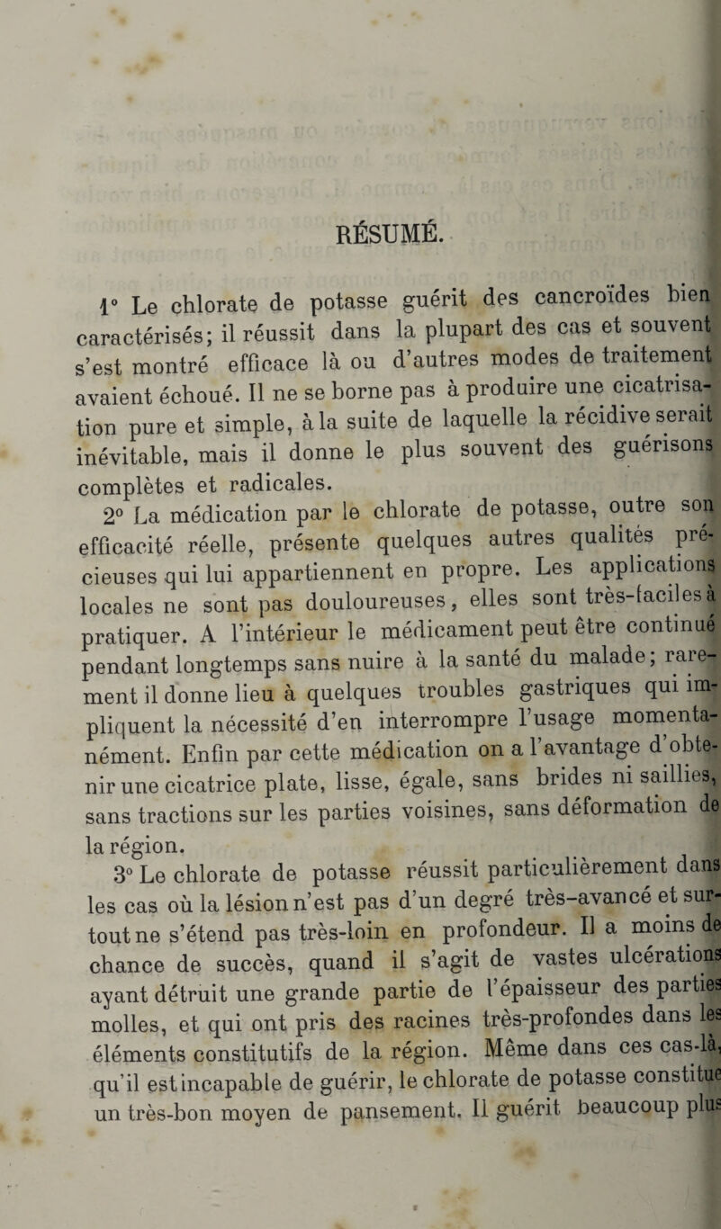 RÉSUMÉ. r Le chlorate de potasse guérit des cancroïdes bien caractérisés; il réussit dans la plupart des cas et souvent s’est montré efficace là ou d’autres modes de traitement avaient échoué. Il ne se borne pas à produire une cicatrisa¬ tion pure et simple, à la suite de laquelle la récidive serait inévitable, mais il donne le plus souvent des guérisons complètes et radicales. i 2° La médication par le chlorate de potasse, outre son efficacité réelle, présente quelques autres qualités pré¬ cieuses qui lui appartiennent en propre. Les applications locales ne sont pas douloureuses, elles sont très-faciles à pratiquer. A l’intérieur le médicament peut être continué pendant longtemps sans nuire à la santé du malade ; rare¬ ment il donne lieu à quelques troubles gastriques qui im¬ pliquent la nécessité d’en interrompre l’usage momenta¬ nément. Enfin par cette médication on a 1 avantage d obte¬ nir une cicatrice plate, lisse, égale, sans brides ni saillies, sans tractions sur les parties voisines, sans déformation de la région. 3° Le chlorate de potasse réussit particulièrement dans les cas où la lésion n’est pas d’un degré très-avancé et sur¬ tout ne s’étend pas très-loin en profondeur. Il a moins de chance de succès, quand il s’agit de vastes ulcérations ayant détruit une grande partie de l’épaisseur des parties molles, et qui ont pris des racines très-profondes dans les éléments constitutifs de 1a, région. Meme dans ces cas-là, qu’il est incapable de guérir, le chlorate de potasse constitue un très-bon moyen de pansement. Il guérit beaucoup plus r- V