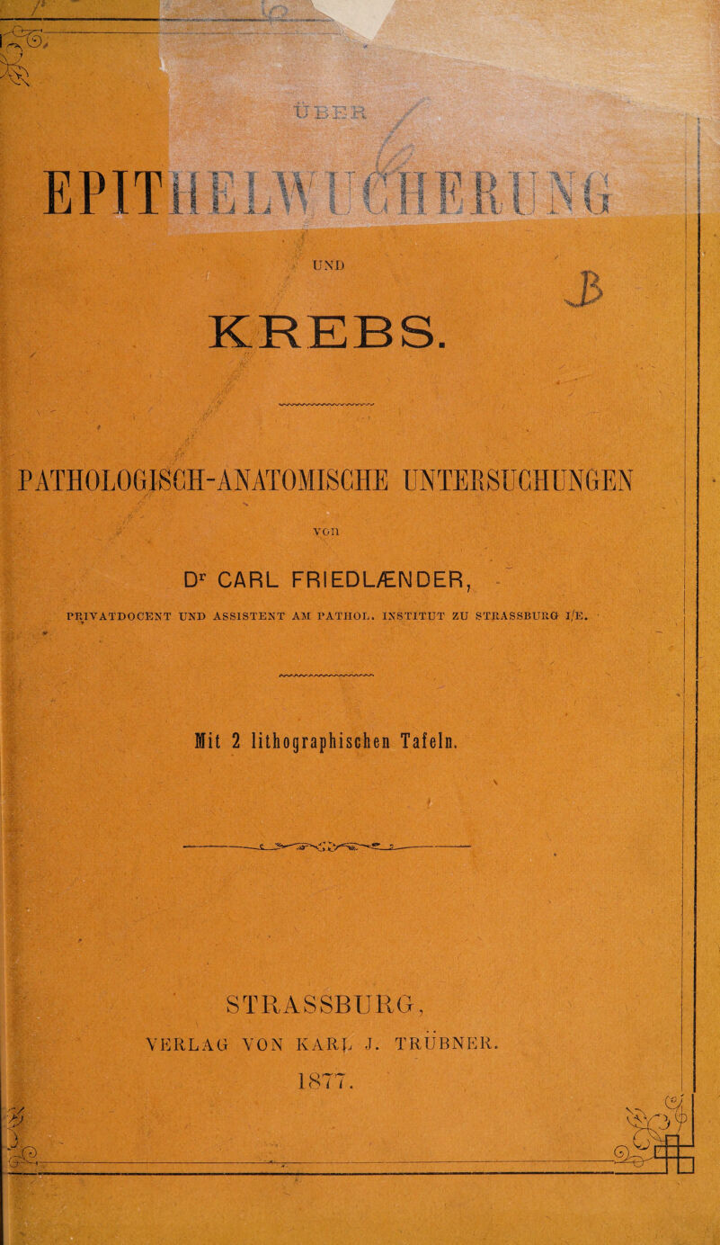 PATHOLOGISCH-ANATOMISCHE UNTERSUCHUNGEN von Dr CARL FRIEDL/ENDER, PRIVATDOCENT UND ASSISTENT AM PATHOL. INSTITUT ZU STRASSBUUG l/E. Mit 2 lithographischen Tafeln. i ■ STRASSBURG, VERLAG VON KARL J. TRUBNER. 1877.