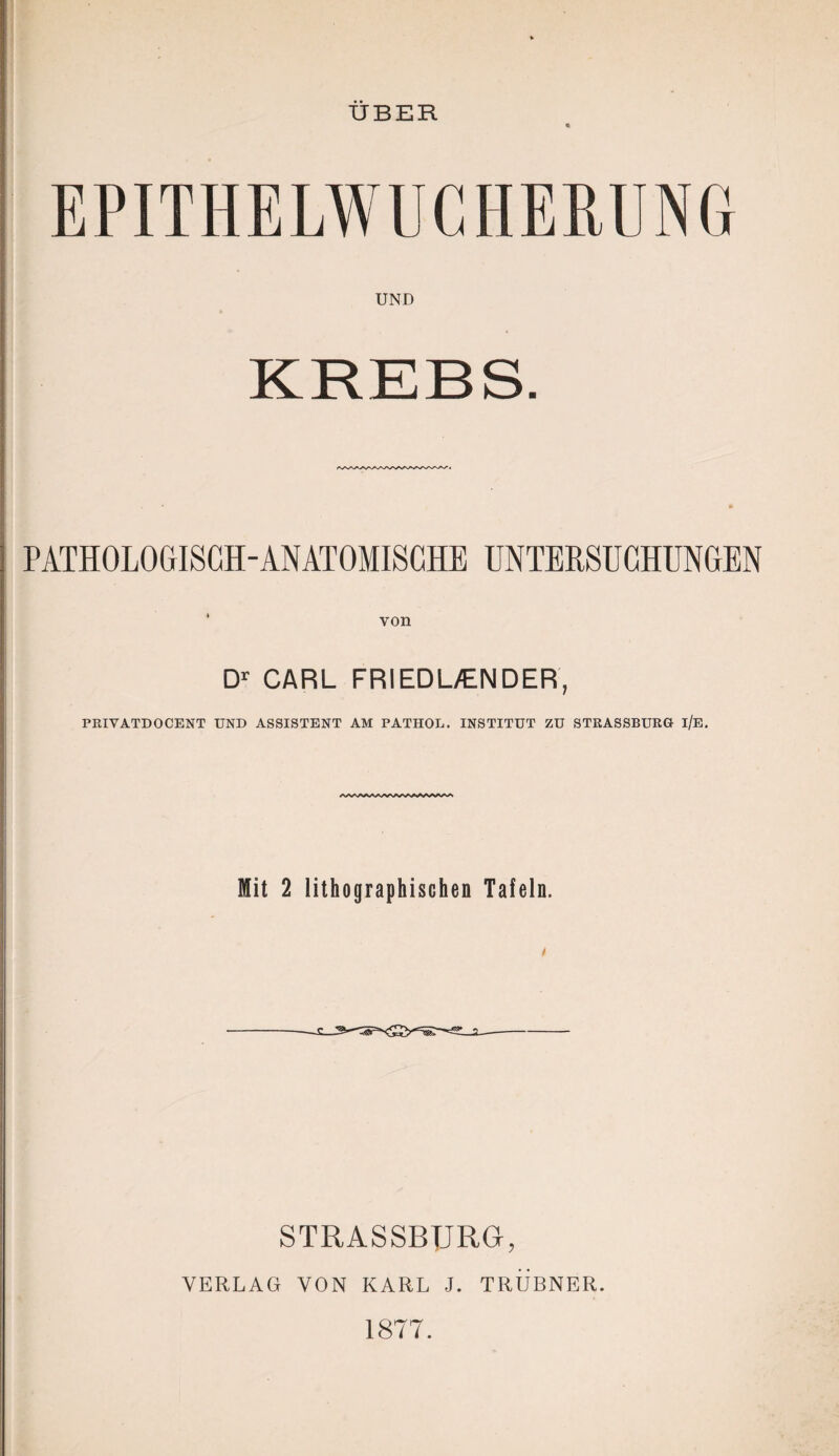 ÜBER « EPITHELWUCHERUNG UND PATHOLOGISCH-ANATOMISCHE UNTERSUCHUNGEN von Dr CARL FRIEDL/ENDER, PRIVATDOCENT UND ASSISTENT AM PATHOL. INSTITUT ZU STRASSBURG i/E. Mit 2 lithographischen Tafeln. STRASSBURG, VERLAG VON KARL J. TRUBNER. 1877.