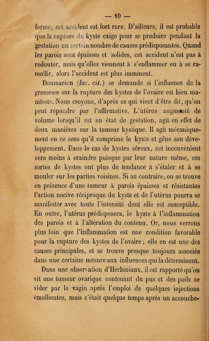 forme, cet accident est fort rare. D’ailleurs, il est probable que îa rupture du kyste exige pour se produire pendant la gestation un certain nombre de causes prédisposantes. Quand les parois sont épaisses et solides, cet accident n’est pas à redouter, mais qu’elles viennent à s’enflammer ou à se ra¬ mollir, alors l’accident est plus imminent. Doumarion (loc. cit.) se demande si l’influence de la grossesse sur la rupture des kystes de l’ovaire est bien ma¬ nifeste. Nous croyons, d’après ce qui vient d’être dit, qu’on peut répondre par l’affirmative. L’utérus augmenté de volume lorsqu’il est en état de gestation, agit en effet de deux manières sur la tumeur kystique. Il agit mécanique¬ ment en ce sens qu’il comprime le kyste et gêne son déve¬ loppement. Dans le cas de kystes séreux, cet inconvénient sera moins à craindre puisque par leur nature même, ces sortes de kystes ont plus de tendance à s’étaler et à se mouler sur les parties voisines. Si au contraire, on se trouve en présence d’une tumeur à parois épaisses et résistantes l’action nocive réciproque du kyste et de l’utérus pourra se manifester avec toute l’intensité dont elle est susceptible. En outre, l’utérus prédisposera, le kyste à l’inflammation des parois et à l'altération du contenu. Or, nous verrons plus loin que l’inflammation est une condition favorable pour la rupture des kystes de l’ovaire ; elle en est une des causes principales, et se trouve presque toujours associée dans une certaine mesure aux influences qui la déterminent. Dans une observation d’Herbiniaux, il est rapporté qu’on vit une tumeur ovarique contenant du pus et des poils se vider par le vagin après l’emploi de quelques injections émollientes, mais c’était quelque temps après un accouche-