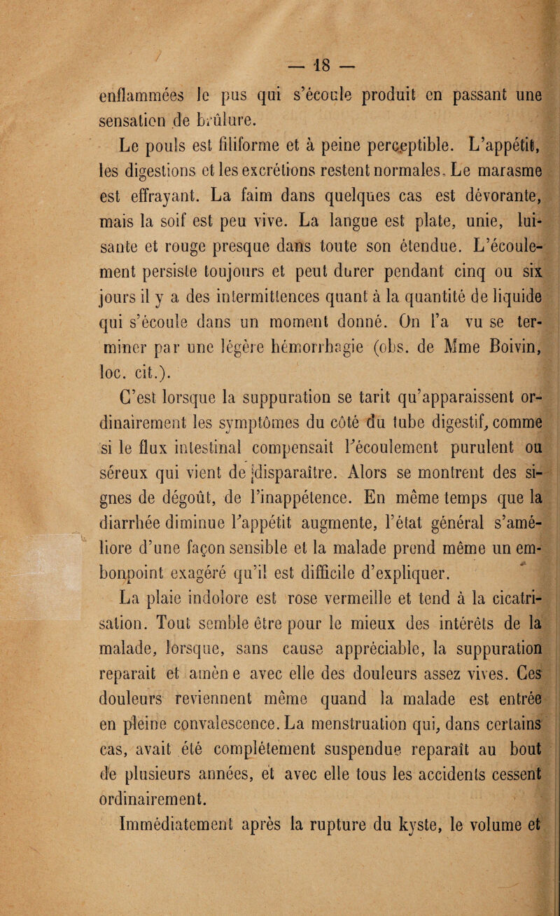 enflammées le pus qui s’écoule produit en passant une sensation de brûlure. Le pouls est filiforme et à peine perceptible. L’appétit, les digestions et les excrétions restent normales. Le marasme est effrayant. La faim dans quelques cas est dévorante, mais la soif est peu vive. La langue est plate, unie, lui¬ sante et rouge presque dans toute son étendue. L’écoule¬ ment persiste toujours et peut durer pendant cinq ou six jours il y a des intermittences quant à la quantité de liquide qui s’écoule dans un moment donné. On l’a vu se ter¬ miner par une légère hémorrhagie (ohs. de Mme Boivin, loc. cit.). C’est lorsque la suppuration se tarit qu’apparaissent or¬ dinairement les symptômes du côté du tube digestif, comme si le flux intestinal compensait l'écoulement purulent ou séreux qui vient de «disparaître. Alors se montrent des si¬ gnes de dégoût, de l’inappétence. En même temps que la diarrhée diminue l'appétit augmente, l’état général s’amé¬ liore d’une façon sensible et la malade prend même un em¬ bonpoint exagéré qu’il est difficile d’expliquer. La plaie indolore est rose vermeille et tend à la cicatri¬ sation. Tout semble être pour le mieux des intérêts de la malade, lorsque, sans cause appréciable, la suppuration réparait et amène avec elle des douleurs assez vives. Ces douleurs reviennent même quand la malade est entrée en pleine convalescence. La menstruation qui, dans certains cas, avait été complètement suspendue reparaît au bout de plusieurs années, et avec elle tous les accidents cessent ordinairement. Immédiatement après la rupture du kyste, le volume et