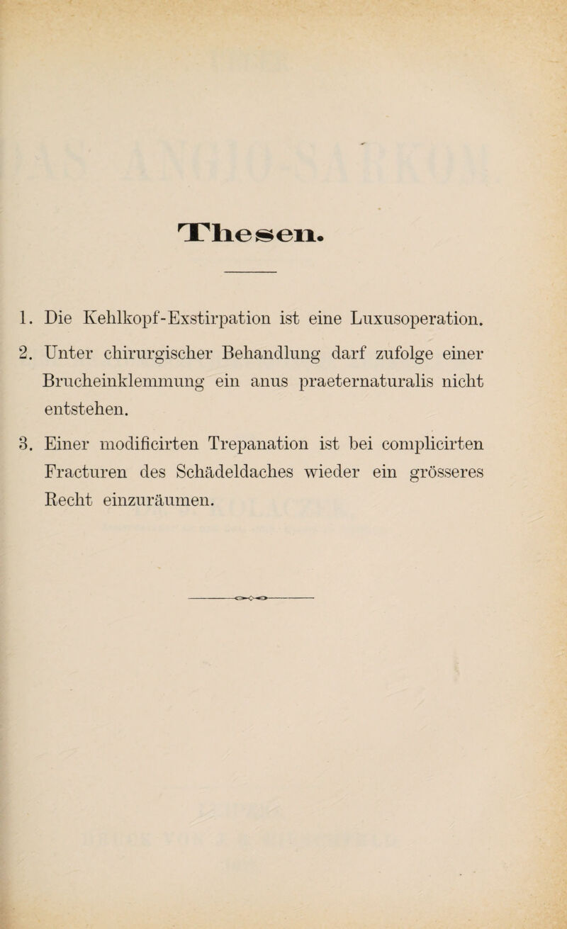 1. Die Kehlkopf-Exstirpation ist eine Luxusoperation. 2. Unter chirurgischer Behandlung darf zufolge einer Brucheinklemmung ein anus praeternaturalis nicht entstehen. 3. Einer modificirten Trepanation ist bei complicirten Fracturen des Schädeldaches wieder ein grösseres Recht einzuräumen.