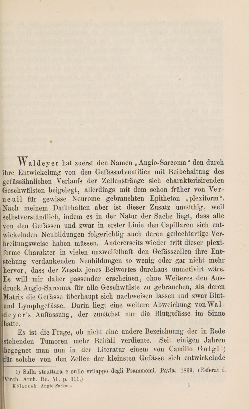 w aldeyer bat zuerst den Namen „ Angio-Sarcoma“ den durch ihre Entwickelung von den Gefässadventitien mit Beibehaltung des gefässähnlichen Verlaufs der Zellenstränge sich charakterisirenden Geschwülsten beigelegt, allerdings mit dem schon früher von Ver¬ ne uil für gewisse Neurome gebrauchten Epitheton „plexiform“. Nach meinem Dafürhalten aber ist dieser Zusatz unnöthig, weil selbstverständlich, indem es in der Natur der Sache liegt, dass alle von den Gefässen und zwar in erster Linie den Capillaren sich ent¬ wickelnden Neubildungen folgerichtig auch deren geflechtartige Ver¬ breitungsweise haben müssen. Andererseits wieder tritt dieser plexi¬ forme Charakter in vielen unzweifelhaft den Gefässzellen ihre Ent¬ stehung verdankenden Neubildungen so wenig oder gar nicht mehr hervor, dass der Zusatz jenes Beiwortes durchaus unmotivirt wäre. Es will mir daher passender erscheinen, ohne Weiteres den Aus¬ druck Angio-Sarcoma für alle Geschwülste zu gebrauchen, als deren Matrix die Gefässe überhaupt sich nachweisen lassen und zwar Blut- und Lymphgefässe. Darin liegt eine weitere Abweichung vonWal- ideyer’s Auffassung, der zunächst nur die Blutgefässe im Sinne hatte. Es ist die Frage, ob nicht eine andere Bezeichnung der in Rede stehenden Tumoren mehr Beifall verdiente. Seit einigen Jahren begegnet man nun in der Literatur einem von Camillo Golgi1) (für solche von den Zellen der kleinsten Gefässe sich entwickelnde 1) Sulla struttura e sullo svilappo degli Psammomi. Pavia. 1869. (Referat f. Virch. Arch. Bd. 51. p. 311.) Kolaczek, Angio-Sarkom.