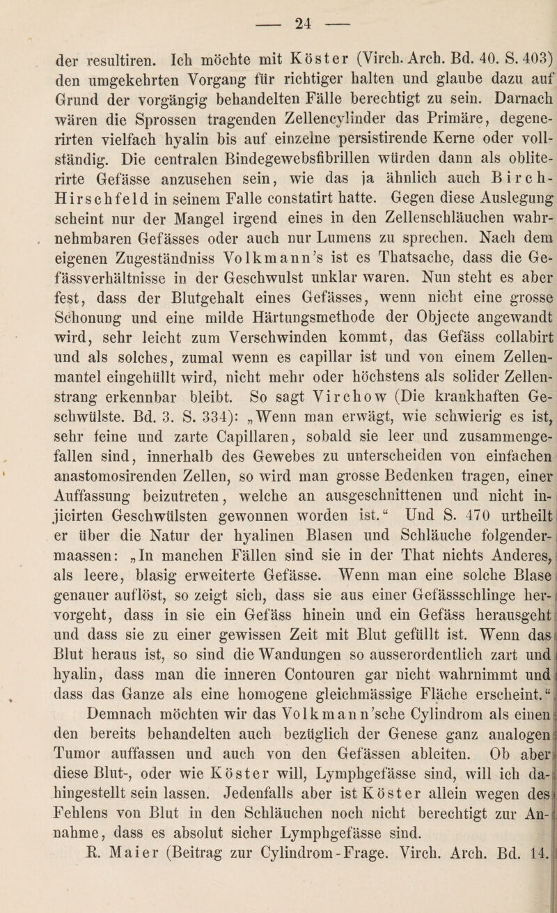 der resultiren. Ick möchte mit Köster (Virck. Arch. Bd. 40. S. 403) den umgekehrten Vorgang für richtiger kalten und glaube dazu auf Grund der vorgängig behandelten Fälle berechtigt, zu sein. Darnach wären die Sprossen tragenden Zellencylinder das Primäre, degene- rirten vielfach hyalin bis auf einzelne persistirende Kerne oder voll¬ ständig. Die centralen Bindegewebsfibrillen würden dann als oblite- rirte Gefässe anzusehen sein, wie das ia ähnlich auch Birch- Hirschfeldin seinem Falle constatirt hatte. Gegen diese Auslegung scheint nur der Mangel irgend eines in den Zellenschläucken wahr¬ nehmbaren Gefässes oder auch nur Lumens zu sprechen. Nach dem eigenen Zugeständnis Volkmann’s ist es Thatsache, dass die Ge- fässverhältnisse in der Geschwulst unklar waren. Nun steht es aber fest, dass der Blutgehalt eines Gefässes, wenn nicht eine grosse Schonung und eine milde Härtungsmethode der Objecte angewandt wird, sehr leicht zum Verschwinden kommt, das Gefäss collabirt und als solches, zumal wenn es capillar ist und von einem Zellen¬ mantel eingehüllt wird, nicht mehr oder höchstens als solider Zellen¬ strang erkennbar bleibt. So sagt Virckow (Die krankhaften Ge¬ schwülste. Bd. 3. S. 334): „Wenn man erwägt, wie schwierig es ist, sehr feine und zarte Capillaren, sobald sie leer und zusammenge¬ fallen sind, innerhalb des Gewebes zu unterscheiden von einfachen anastomosirenden Zellen, so wird man grosse Bedenken tragen, einer Auffassung beizutreten, welche an ausgeschnittenen und nicht in- jicirten Geschwülsten gewonnen worden ist.“ Und S. 470 urtheilt er über die Natur der hyalinen Blasen und Schläuche folgender- maassen: „In manchen Fällen sind sie in der That nichts Anderes, als leere, blasig erweiterte Gefässe. Wenn man eine solche Blase genauer auflöst, so zeigt sich, dass sie aus einer Gefässschlinge her¬ vorgeht, dass in sie ein Gefäss hinein und ein Gefäss herausgeht und dass sie zu einer gewissen Zeit mit Blut gefüllt ist. Wenn das Blut heraus ist, so sind die Wandungen so ausserordentlich zart und i hyalin, dass man die inneren Contouren gar nicht wahrnimmt und i dass das Ganze als eine homogene gleichmässige Fläche erscheint. “ Demnach möchten wir das Volkmann’scke Cylindrom als einen; den bereits behandelten auch bezüglich der Genese ganz analogen • Tumor auffassen und auch von den Gefässen ableiten. Ob aber diese Blut-, oder wie Köster will, Lymphgefässe sind, will ich da¬ hingestelltseinlassen. Jedenfalls aber ist Köster allein wegen des* Fehlens von Blut in den Schläuchen noch nicht berechtigt zur An-1 nähme, dass es absolut sicher Lymphgefässe sind. K. Maier (Beitrag zur Cylindrom-Frage. Virck. Arch. Bd. 14. i