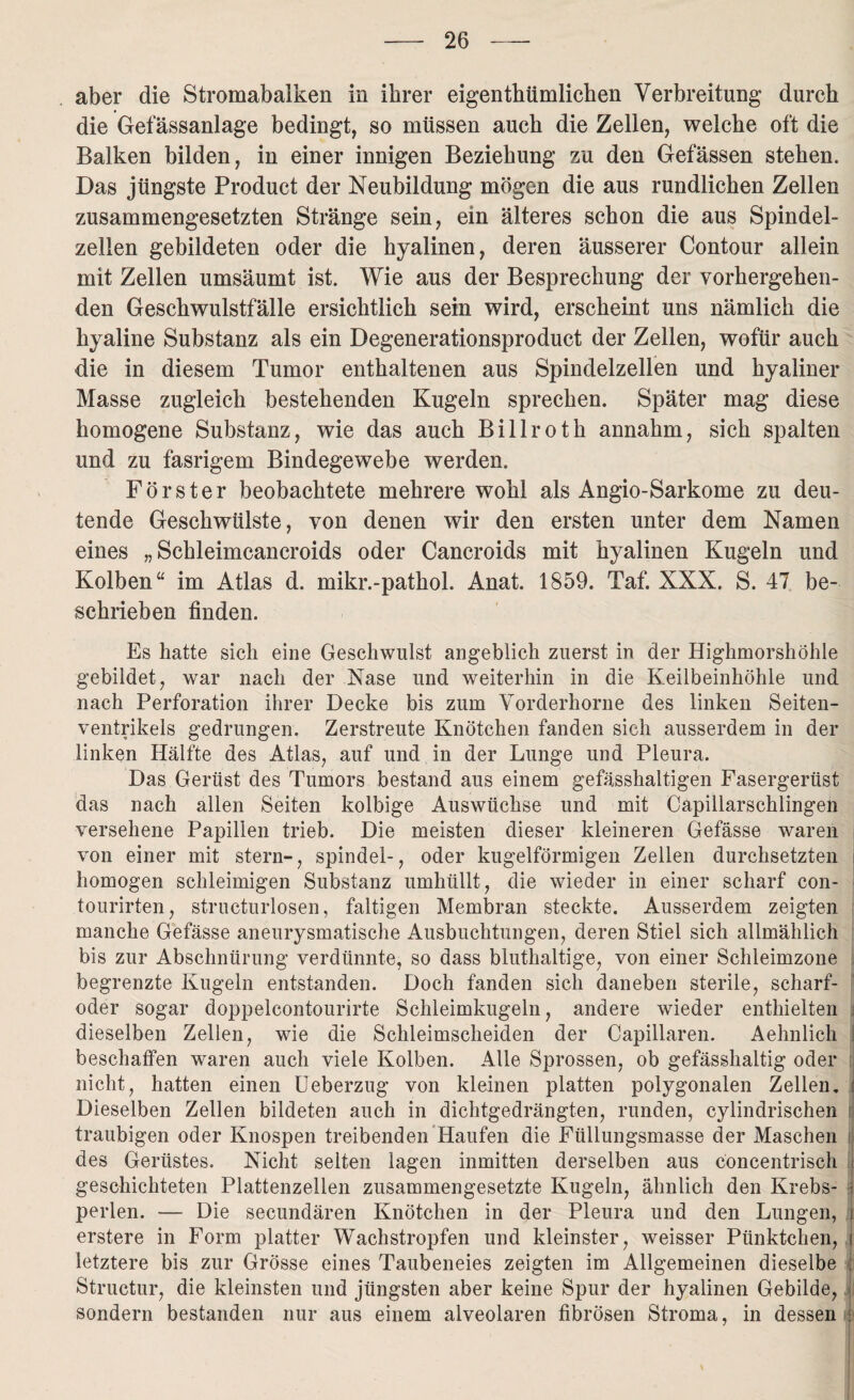 aber die Stromabalken in ihrer eigenthümlichen Verbreitung durch die Gefässanlage bedingt, so müssen auch die Zellen, welche oft die Balken bilden, in einer innigen Beziehung zu den Gefässen stehen. Das jüngste Product der Neubildung mögen die aus rundlichen Zellen zusammengesetzten Stränge sein, ein älteres schon die aus Spindel¬ zellen gebildeten oder die hyalinen, deren äusserer Contour allein mit Zellen umsäumt ist. Wie aus der Besprechung der vorhergehen¬ den Geschwulstfälle ersichtlich sein wird, erscheint uns nämlich die hyaline Substanz als ein Degenerationsproduct der Zellen, wofür auch die in diesem Tumor enthaltenen aus Spindelzellen und hyaliner Masse zugleich bestehenden Kugeln sprechen. Später mag diese homogene Substanz, wie das auch Billroth annahm, sich spalten und zu fasrigem Bindegewebe werden. Förster beobachtete mehrere wohl als Angio-Sarkome zu deu¬ tende Geschwülste, von denen wir den ersten unter dem Namen eines „ Schleimcancroids oder Cancroids mit hyalinen Kugeln und Kolben“ im Atlas d. mikr.-pathol. Anat. 1859. Taf. XXX. S. 47 be¬ schrieben finden. Es hatte sich eine Geschwulst angeblich zuerst in der Highmorshöhle gebildet, war nach der Nase und weiterhin in die Keilbeinhöhle und nach Perforation ihrer Decke bis zum Vorderhorne des linken Seiten¬ ventrikels gedrungen. Zerstreute Knötchen fanden sieh ausserdem in der linken Hälfte des Atlas, auf und in der Lunge und Pleura. Das Gerüst des Tumors bestand aus einem gefässhaltigen Fasergerüst das nach allen Seiten kolbige Auswüchse und mit Capillarschlingen versehene Papillen trieb. Die meisten dieser kleineren Gefässe waren von einer mit stern-, spindel-, oder kugelförmigen Zellen durchsetzten homogen schleimigen Substanz umhüllt, die wieder in einer scharf con- tourirten, strueturlosen, faltigen Membran steckte. Ausserdem zeigten manche Gefässe aneurysmatische Ausbuchtungen, deren Stiel sich allmählich bis zur Abschnürung verdünnte, so dass bluthaltige, von einer Schleimzone begrenzte Kugeln entstanden. Doch fanden sich daneben sterile, scharf- oder sogar doppelcontourirte Schleimkugeln, andere wieder enthielten i dieselben Zellen, wie die Schleimscheiden der Capillaren. Aehnlich beschaffen waren auch viele Kolben. Alle Sprossen, ob gefässhaltig oder nicht, hatten einen Ueberzug von kleinen platten polygonalen Zellen. Dieselben Zellen bildeten auch in dichtgedrängten, runden, eylindrischen traubigen oder Knospen treibenden Haufen die Füllungsmasse der Maschen i des Gerüstes. Nicht selten lagen inmitten derselben aus concentrisch geschichteten Plattenzellen zusammengesetzte Kugeln, ähnlich den Krebs¬ perlen. — Die secundären Knötchen in der Pleura und den Lungen, erstere in Form platter Wachstropfen und kleinster, weisser Pünktchen, ) letztere bis zur Grösse eines Taubeneies zeigten im Allgemeinen dieselbe : Structur, die kleinsten und jüngsten aber keine Spur der hyalinen Gebilde, I sondern bestanden nur aus einem alveolaren fibrösen Stroma, in dessen