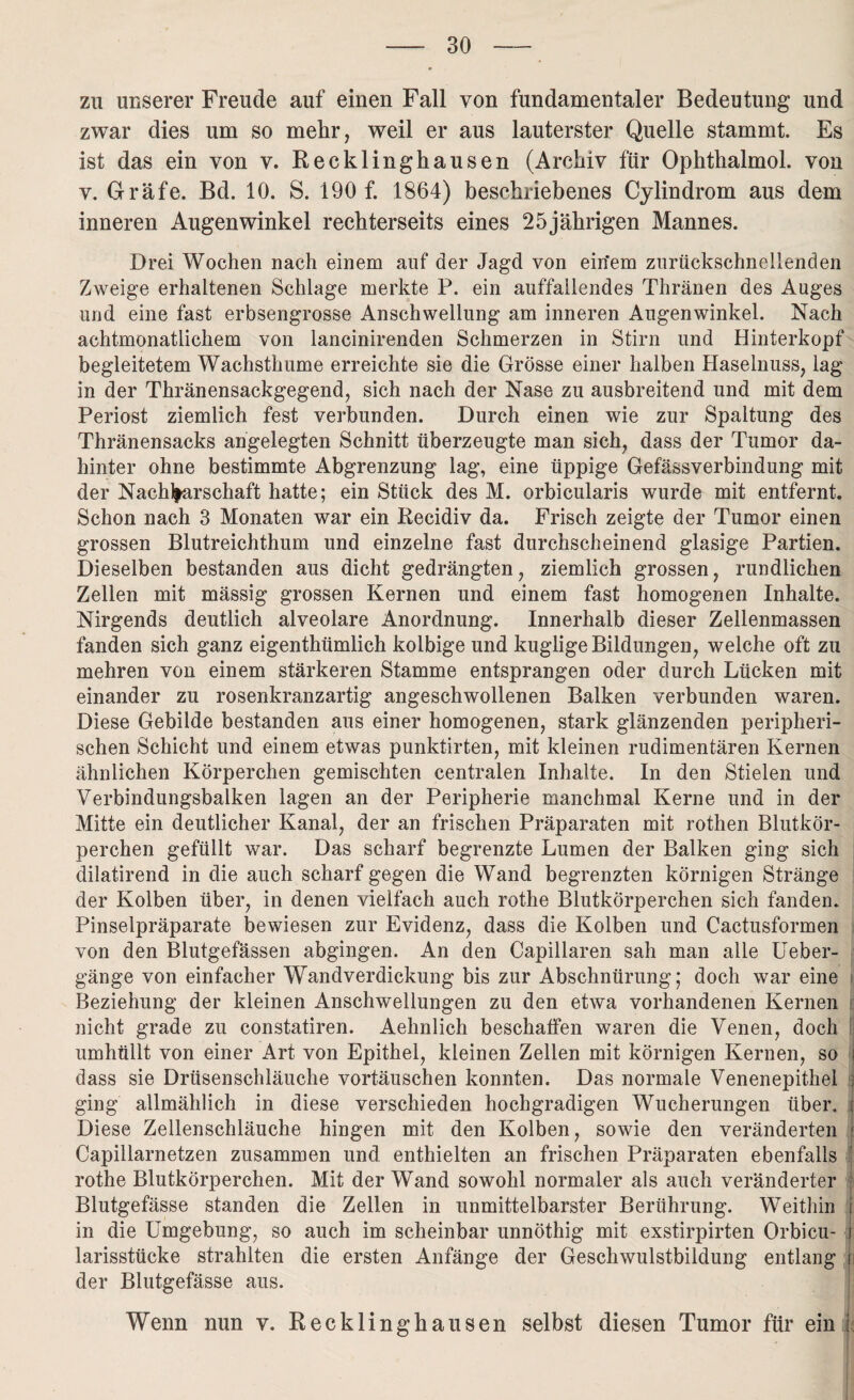 zu unserer Freude auf einen Fall von fundamentaler Bedeutung und zwar dies um so mehr, weil er aus lauterster Quelle stammt. Es ist das ein von v. Recklinghausen (Archiv für Ophthalmol. von v. Gräfe. Bd. 10. S. 190 f. 1864) beschriebenes Cylindrom aus dem inneren Augenwinkel rechterseits eines 25jährigen Mannes. Drei Wochen nach einem auf der Jagd von ein’em zurückschnellenden Zweige erhaltenen Schlage merkte P. ein auffallendes Thränen des Auges und eine fast erbsengrosse Anschwellung am inneren Augenwinkel. Nach achtmonatlichem von lancinirenden Schmerzen in Stirn und Hinterkopf begleitetem Wachsthume erreichte sie die Grösse einer halben Haselnuss, lag in der Thränensackgegend, sich nach der Nase zu ausbreitend und mit dem Periost ziemlich fest verbunden. Durch einen wie zur Spaltung des Thränensacks angelegten Schnitt überzeugte man sich, dass der Tumor da¬ hinter ohne bestimmte Abgrenzung lag, eine üppige Gefässverbindung mit der Nachbarschaft hatte; ein Stück des M. orbicularis wurde mit entfernt. Schon nach 3 Monaten war ein Recidiv da. Frisch zeigte der Tumor einen grossen Blutreichthum und einzelne fast durchscheinend glasige Partien. Dieselben bestanden aus dicht gedrängten, ziemlich grossen, rundlichen Zellen mit massig grossen Kernen und einem fast homogenen Inhalte. Nirgends deutlich alveolare Anordnung. Innerhalb dieser Zellenmassen fanden sich ganz eigenthümlich kolbige und kugligeBildungen, welche oft zu mehren von einem stärkeren Stamme entsprangen oder durch Lücken mit einander zu rosenkranzartig angeschwollenen Balken verbunden waren. Diese Gebilde bestanden aus einer homogenen, stark glänzenden peripheri¬ schen Schicht und einem etwas punktirten, mit kleinen rudimentären Kernen ähnlichen Körperchen gemischten centralen Inhalte. In den Stielen und Verbindungsbalken lagen an der Peripherie manchmal Kerne und in der Mitte ein deutlicher Kanal, der an frischen Präparaten mit rothen Blutkör¬ perchen gefüllt war. Das scharf begrenzte Lumen der Balken ging sich dilatirend in die auch scharf gegen die Wand begrenzten körnigen Stränge der Kolben über, in denen vielfach auch rothe Blutkörperchen sich fanden. Pinselpräparate bewiesen zur Evidenz, dass die Kolben und Cactusformen von den Blutgefässen abgingen. An den Capillaren sah man alle Ueber- gänge von einfacher Wandverdickung bis zur Abschnürung; doch war eine Beziehung der kleinen Anschwellungen zu den etwa vorhandenen Kernen nicht grade zu constatiren. Aehnlich beschaffen waren die Venen, doch umhüllt von einer Art von Epithel, kleinen Zellen mit körnigen Kernen, so dass sie Drüsenschläuche Vortäuschen konnten. Das normale Venenepithel ging allmählich in diese verschieden hochgradigen Wucherungen über.. Diese Zellenschläuche hingen mit den Kolben, sowie den veränderten Capillarnetzen zusammen und enthielten an frischen Präparaten ebenfalls rothe Blutkörperchen. Mit der Wand sowohl normaler als auch veränderter Blutgefässe standen die Zellen in unmittelbarster Berührung. Weithin in die Umgebung, so auch im scheinbar unnöthig mit exstirpirten Orbicu- larisstücke strahlten die ersten Anfänge der Geschwulstbildung entlang i der Blutgefässe aus. Wenn nun v. Recklinghausen selbst diesen Tumor für ein