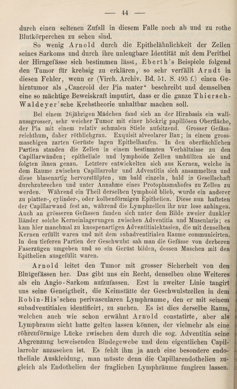 durch einen seltenen Zufall in diesem Falle noch ab und zu rothe Blutkörperchen zu sehen sind. So wenig Arnold durch die Epithelähnlichkeit der Zellen seines Sarkoms und durch ihre unleugbare Identität mit dem Perithel der Hirngefässe sich bestimmen lässt, Eberth’s Beispiele folgend den Tumor für krebsig zu erklären, so sehr verfällt Arndt in diesen Fehler, wenn er (Virch. Archiv. Bd. 51. S. 495 f.) einen Ge¬ hirntumor als „Cancroid der Pia mater“ beschreibt und demselben eine so mächtige Beweiskraft imputirt, dass er die ganze Thiersch- W a 1 d e y e r ’ sehe Krebstheorie unhaltbar machen soll. Bei einem 26jährigen Mädchen fand sich an der Hirnbasis ein wall- nussgrosser, sehr weicher Tumor mit einer höckrig papillösen Oberfläche, der Pia mit einem relativ schmalen Stiele aufsitzend. Grosser Gefäss- reichthum, daher röthlichgrau. Exquisit alveolarer Bau; in einem gross- maschigen zarten Gerüste lagen Epithelhaufen. In den oberflächlichen , Partien standen die Zellen in einem bestimmten Verhältnisse zu den Capillarwänden; epitheliale und lymphoide Zellen umhüllten sie und folgten ihnen genau. Letztere entwickelten sich aus Kernen, welche in dem Raume zwischen Capillarrohr und Adventitia sich ansammelten und diese blasenartig hervorstülpten, um bald einzeln, bald in. Gesellschaft durchzubrechen und unter Annahme eines Protoplasmahofes zu Zellen zu werden. Während ein Theil derselben lymphoid blieb, wurde ein anderer zu platten-, cylinder-, oder kolbenförmigen Epithelien. Diese nun hafteten der Capillarwand fest an, während die Lymphzellen ihr nur lose anhingen. Auch an grösseren Gefässen fanden sich unter dem Bilde zweier dunkler Bänder solche Kerneinlagerungen zwischen Adventitia und Muscularis; es kam hier manchmal zu knospenartigen Adventitialektasien, die mit denselben Kernen erfüllt waren und mit dem subadventitialen Raume communicirten. ln den tieferen Partien der Geschwulst sah man die Gefässe von derberen Faserzügen umgeben und so ein Gerüst bilden, dessen Maschen mit den Epithelien ausgefüllt waren. Arnold leitet den Tumor mit grosser Sicherheit von den Blutgefässen her. Das gibt uns ein Recht, denselben ohne Weiteres j als ein Angio-Sarkom aufzufassen. Erst in zweiter Linie tangirt i uns seine Geneigtheit, die Keimstätte der Geschwulstzellen in dem I Ro b in-His’sehen perivascularen Lymphraume, den er mit seinem f subadventitialen identificirt, zu suchen. Es ist dies derselbe Raum, welchen auch wie schon erwähnt Arnold constatirte, aber als ? Lymphraum nicht hatte gelten lassen können, der vielmehr als eine : röhrenförmige Lücke zwischen dem durch die sog. Adventitia seine : Abgrenzung beweisenden Bindegewebe und dem eigentlichen Capil- j larrohr anzusehen ist. Es fehlt ihm ja auch eine besondere endo¬ theliale Auskleidung, man müsste denn die Capillarendothelien zu- j gleich als Endothelien der fraglichen Lymphräume fungiren lassen. Je