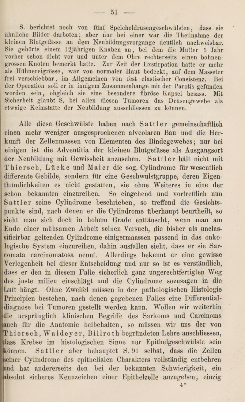 S. berichtet noch von fünf Speicheldrüsengeschwülsten, dass sie ähnliche Bilder darboten; aber nur bei einer war die Theilnahme der kleinen Blutgefässe an dem Neubildungsvorgange deutlich nachweisbar. Sie gehörte einem 12jährigen Knaben an, bei dem die Mutter 5 Jahr vorher schon dicht vor und unter dem Ohre rechterseits einen bohnen¬ grossen Knoten bemerkt hatte. Zur Zeit der Exstirpation hatte er mehr als Hühnereigrösse, war von normaler Haut bedeckt, auf dem Masseter frei verschiebbar, im Allgemeinen von fest elastischer Consistenz. Bei der Operation soll er in innigem Zusammenhänge mit der Parotis gefunden worden sein, obgleich sie eine besondere fibröse Kapsel besass. Mit Sicherheit glaubt S. bei allen diesen Tumoren das Drüsengewebe als etwaige Keimstätte der Neubildung ausschliessen zu können. Alle diese Geschwülste haben nach Sattler gemeinschaftlich einen mehr weniger ausgesprochenen alveolaren Bau und die Her¬ kunft der Zellenmassen von Elementen des Bindegewebes; nur bei einigen ist die Adventitia der kleinen Blutgefässe als Ausgangsort der Neubildung mit Gewissheit anzusehen. Sattler hält nicht mit Thier sch, Lücke und Maier die sog. Cylindrome für wesentlich differente Gebilde, sondern für eine Geschwulstgruppe, deren Eigen- thiimlichkeiten es nicht gestatten, sie ohne Weiteres in eine der schon bekannten einzureihen. So eingehend und vortrefflich nun Sattler seine Cylindrome beschrieben, so treffend die Gesichts¬ punkte sind, nach denen er die Cylindrome überhaupt beurtheilt, so sieht man sich doch in hohem Grade enttäuscht, wenn man am Ende einer mühsamen Arbeit seinen Versuch, die bisher als unclas- sificirbar geltenden Cylindrome einigermaassen passend in das onko- logische System einzureihen, dahin ausfallen sieht, dass er sie Sar- comata carcinomatosa nennt. Allerdings bekennt er eine gewisse Verlegenheit bei dieser Entscheidung und nur so ist es verständlich, dass er den in diesem Falle sicherlich ganz ungerechtfertigten Weg des juste milieu einschlägt und die Cylindrome sozusagen in die Luft hängt. Ohne Zweifel müssen in der pathologischen Histologie Principien bestehen, nach denen gegebenen Falles eine Dififerential- diagnose bei Tumoren gestellt werden kann. Wollen wir weiterhin die ursprünglich klinischen Begriffe des Sarkoms und Carcinoms jauch für die Anatomie beibehalten, so müssen wir uns der von hiersch,Waldeyer, Billroth begründeten Lehre anschliessen, ass Krebse im histologischen Sinne nur Epithelgeschwülste sein Können. Sattler aber behauptet S. 91 selbst, dass die [Zellen seiner Cylindrome des epithelialen Charakters vollständig entbehren and hat andererseits den bei der bekannten Schwierigkeit, ein absolut sicheres Kennzeichen einer Epithelzelle anzugeben, einzig