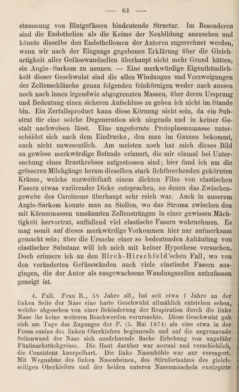 stammung von Blutgefässen liindeutende Structur. Im Besonderen sind die Endothelien als die Keime der Neubildung anzusehen und könnte dieselbe den Endotheliomen der Autoren zugerechnet werden, wenn wir nach der Eingangs gegebenen Erklärung über die Gleich¬ artigkeit aller Gefässwandzellen überhaupt nicht mehr Grund hätten, sie Angio- Sarkom zu nennen. — Eine merkwürdige Eigentümlich¬ keit dieser Geschwulst sind die allen Windungen und Verzweigungen der Zellenschläuche genau folgenden feinkörnigen weder nach aussen noch nach innen irgendwie abgegrenzten Massen, über deren Ursprung und Bedeutung einen sicheren Aufschluss zu geben ich nicht im Stande bin. Ein Zerfallsproduct kann diese Körnung nicht sein, da ein Sub¬ strat für eine solche Degeneration sich nirgends und in keiner Ge¬ stalt nachweisen lässt. Eine ungeformte Protoplasmamasse unter¬ scheidet sich nach dem Eindrücke, den man im Ganzen bekommt, auch nicht unwesentlich. Am meisten noch hat mich dieses Bild an gewisse merkwürdige Befunde erinnert, die mir einmal bei Unter¬ suchung eines Brustkrebses aufgestossen sind; hier fand ich um die grösseren Milchgänge herum dieselben stark lichtbrechenden gekörnten Kränze, welche unzweifelhaft einem dichten Filze von elastischen Fasern etwas variirender Dicke entsprachen, an denen das Zwischen¬ gewebe des Carcinoms überhaupt sehr reich war. Auch in unserem Angio-Sarkom konnte man an Stellen, wo das Stroma zwischen den mit Körnermassen umsäumten Zellensträngen in einer gewissen Mäch¬ tigkeit kervortrat, auffallend viel elastische Fasern wahrnehmen. Es mag somit auf dieses merkwürdige Vorkommen hier nur aufmerksam gemacht sein; über die Ursache einer so bedeutenden Anhäufung von elastischer Substanz will ich mich mit keiner Hypothese versuchen. Doch erinnere ich an den Birch-Hirschfeld’scken Fall, wo von den veränderten Gefässwänden auch viele elastische Fasern aus¬ gingen, die der Autor als ausgewachsene Wandungszellen aufzufassen geneigt ist. 4. Fall. Frau B., 58 Jahre alt, hat seit etwa 1 Jahre an der • linken Seite der Nase eine harte Geschwulst allmählich entstehen sehen, t welche abgesehen von einer Behinderung der Respiration durch die linke t Nase ihr keine weiteren Beschwerden verursachte. Diese Geschwulst gab i sich am Tage des Zuganges der P. (5. Mai 1874) als eine etwa in der J Fossa canina des linken Oberkiefers beginnende und auf die angrenzende 1 Seitenwand der Nase sich ausdehnende flache Erhebung von ungefähr i Fünfmarkstückgrösse. Die Haut darüber war normal und verschieblich, j die Consistenz knorpelhart. Die linke Nasenhöhle war nur verengert. J| Mit Wegnahme des linken Nasenbeines, des Stirnfortsatzes des gleich¬ seitigen Oberkiefers und der beiden unteren Nasenmuscheln exstirpirte i