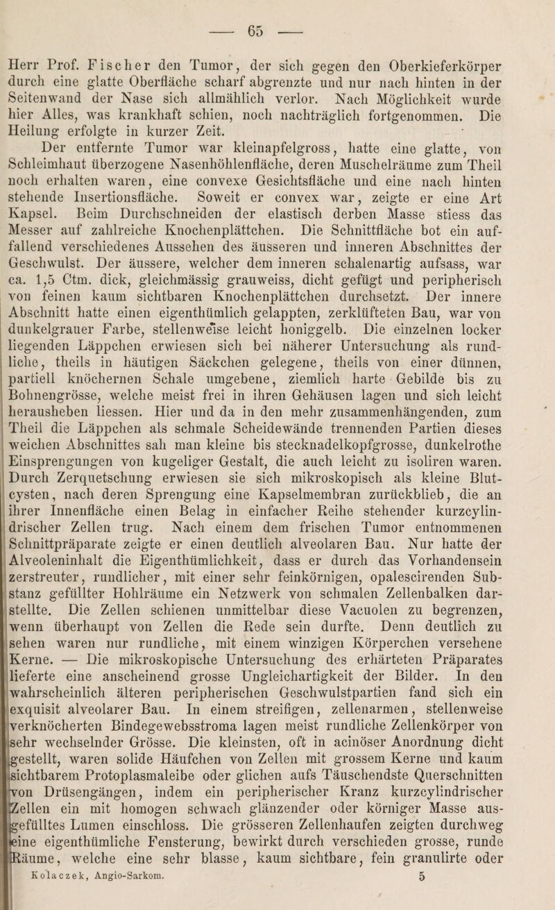 Herr Prof. Fischer den Tumor, der sich gegen den Oberkieferkörper durch eine glatte Oberfläche scharf abgrenzte und nur nach hinten in der Seitenwand der Nase sich allmählich verlor. Nach Möglichkeit wurde hier Alles, was krankhaft schien, noch nachträglich fortgenommen. Die Heilung erfolgte in kurzer Zeit. Der entfernte Tumor war kleinapfelgross, hatte eine glatte, von Schleimhaut überzogene Nasenhöhlenfläche, deren Muschelräume zum Theil noch erhalten waren, eine convexe Gesichtsfläche und eine nach hinten stehende Insertionsfläche. Soweit er convex war, zeigte er eine Art Kapsel. Beim Durchschneiden der elastisch derben Masse stiess das Messer auf zahlreiche Knochenplättchen. Die Schnittfläche bot ein auf¬ fallend verschiedenes Aussehen des äusseren und inneren Abschnittes der Geschwulst. Der äussere, welcher dem inneren schalenartig aufsass, war ca. 1,5 Ctm. dick, gleichmässig grauweiss, dicht gefügt und peripherisch von feinen kaum sichtbaren Knochenplättchen durchsetzt. Der innere Abschnitt hatte einen eigentümlich gelappten, zerklüfteten Bau, war von dunkelgrauer Farbe, stellenweise leicht honiggelb. Die einzelnen locker liegenden Läppchen erwiesen sich bei näherer Untersuchung als rund¬ liche, theils in häutigen Säckchen gelegene, theils von einer dünnen, partiell knöchernen Schale umgebene, ziemlich harte Gebilde bis zu Bohnengrösse, welche meist frei in ihren Gehäusen lagen und sich leicht herausheben Hessen. Hier und da in den mehr zusammenhängenden, zum Theil die Läppchen als schmale Scheidewände trennenden Partien dieses weichen Abschnittes sah man kleine bis stecknadelkopfgrosse, dunkelrothe Einsprengungen von kugeliger Gestalt, die auch leicht zu isoliren waren. Durch Zerquetschung erwiesen sie sich mikroskopisch als kleine Blut¬ cysten, nach deren Sprengung eine Kapselmembran zurückblieb, die an ihrer Innenfläche einen Belag in einfacher Reihe stehender kurzcylin- drischer Zellen trug. Nach einem dem frischen Tumor entnommenen Schnittpräparate zeigte er einen deutlich alveolaren Bau. Nur hatte der Alveoleninhalt die Eigenthümlichkeit, dass er durch das Vorhandensein zerstreuter, rundlicher, mit einer sehr feinkörnigen, opalescirenden Sub¬ stanz gefüllter Hohlräume ein Netzwerk von schmalen Zellenbalken dar¬ stellte. Die Zellen schienen unmittelbar diese Vacuolen zu begrenzen, wenn überhaupt von Zellen die Rede sein durfte. Denn deutlich zu sehen waren nur rundliche, mit einem winzigen Körperchen versehene Kerne. — Die mikroskopische Untersuchung des erhärteten Präparates lieferte eine anscheinend grosse Ungleichartigkeit der Bilder. In den wahrscheinlich älteren peripherischen Geschwulstpartien fand sich ein exquisit alveolarer Bau. In einem streifigen, zellenarmen, stellenweise verknöcherten Bindegewebsstroma lagen meist rundliche Zellenkörper von ;sehr wechselnder Grösse. Die kleinsten, oft in acinöser Anordnung dicht gestellt, waren solide Häufchen von Zellen mit grossem Kerne und kaum sichtbarem Protoplasmaleibe oder glichen aufs Täuschendste Querschnitten von Drüsengängen, indem ein peripherischer Kranz kurzcylindrischer IZellen ein mit homogen schwach glänzender oder körniger Masse aus¬ gefülltes Lumen einschloss. Die grösseren Zellenhaufen zeigten durchweg »eine eigenthümliche Fensterung, bewirkt durch verschieden grosse, runde IRäume, welche eine sehr blasse, kaum sichtbare, fein granulirte oder Kolaczek, Angio-Sarkom. 5