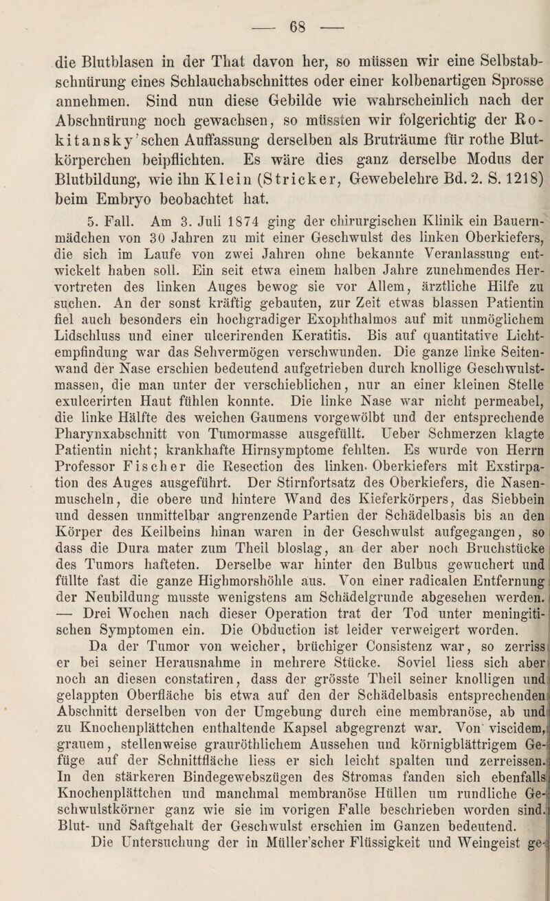 die Blutblasen in der Tbat davon her, so müssen wir eine Selbstab- schnürung eines Schlauchabschnittes oder einer kolbenartigen Sprosse annehmen. Sind nun diese Gebilde wie wahrscheinlich nach der Abschnürung noch gewachsen, so müssten wir folgerichtig der Ro¬ kitansky'sehen Auffassung derselben als Bruträume für rothe Blut¬ körperchen beipflichten. Es wäre dies ganz derselbe Modus der Blutbildung, wie ihn Klein (Stricker, Gewebelehre Bd. 2. S. 1218) beim Embryo beobachtet hat. 5. Fall. Am 3. Juli 1874 ging der chirurgischen Klinik ein Bauern¬ mädchen von 30 Jahren zu mit einer Geschwulst des linken Oberkiefers, die sich im Laufe von zwei Jahren ohne bekannte Veranlassung ent¬ wickelt haben soll. Ein seit etwa einem halben Jahre zunehmendes Her¬ vortreten des linken Auges bewog sie vor Allem, ärztliche Hilfe zu suchen. An der sonst kräftig gebauten, zur Zeit etwas blassen Patientin fiel auch besonders ein hochgradiger Exophthalmos auf mit unmöglichem Lidschluss und einer ulcerirenden Keratitis. Bis auf quantitative Licht¬ empfindung war das Sehvermögen verschwunden. Die ganze linke Seiten¬ wand der Nase erschien bedeutend aufgetrieben durch knollige Geschwulst¬ massen, die man unter der verschieblichen, nur an einer kleinen Stelle exulcerirten Haut fühlen konnte. Die linke Nase war nicht permeabel, die linke Hälfte des weichen Gaumens vorgewölbt und der entsprechende Pharynxabschnitt von Tumormasse ausgefüllt. Ueber Schmerzen klagte Patientin nicht; krankhafte Hirnsymptome fehlten. Es wurde von Herrn Professor Fischer die Resection des linken. Oberkiefers mit Exstirpa¬ tion des Auges ausgeführt. Der Stirnfortsatz des Oberkiefers, die Nasen¬ muscheln, die obere und hintere Wand des Kieferkörpers, das Siebbein und dessen unmittelbar angrenzende Partien der Schädelbasis bis an den Körper des Keilbeins hinan waren in der Geschwulst aufgegangen, so dass die Dura mater zum Theil bloslag, an der aber noch Bruchstücke des Tumors hafteten. Derselbe war hinter den Bulbus gewuchert und füllte fast die ganze Highmorshöhle aus. Von einer radicalen Entfernung der Neubildung musste wenigstens am Schädelgrunde abgesehen werden. — Drei Wochen nach dieser Operation trat der Tod unter meningiti-! sehen Symptomen ein. Die Obduction ist leider verweigert worden. Da der Tumor von weicher, brüchiger Consistenz war, so zerriss er bei seiner Herausnahme in mehrere Stücke. Soviel liess sich aber noch an diesen constatiren, dass der grösste Theil seiner knolligen und gelappten Oberfläche bis etwa auf den der Schädelbasis entsprechenden Abschnitt derselben von der Umgebung durch eine membranöse, ab und zu Knochenplättchen enthaltende Kapsel abgegrenzt war. Von' viscidemJ grauem, stellenweise grauröthlichem Aussehen und körnigblättrigem Ge¬ füge auf der Schnittfläche liess er sich leicht spalten und zerreissen.: In den stärkeren Bindegewebszügen des Stromas fanden sich ebenfalls j Knochenplättchen und manchmal membranöse Hüllen um rundliche Ge-: schwulstkörner ganz wie sie im vorigen Falle beschrieben worden sind, i Blut- und Saftgehalt der Geschwulst erschien im Ganzen bedeutend. Die Untersuchung der in Müller’scher Flüssigkeit und Weingeist ge-J