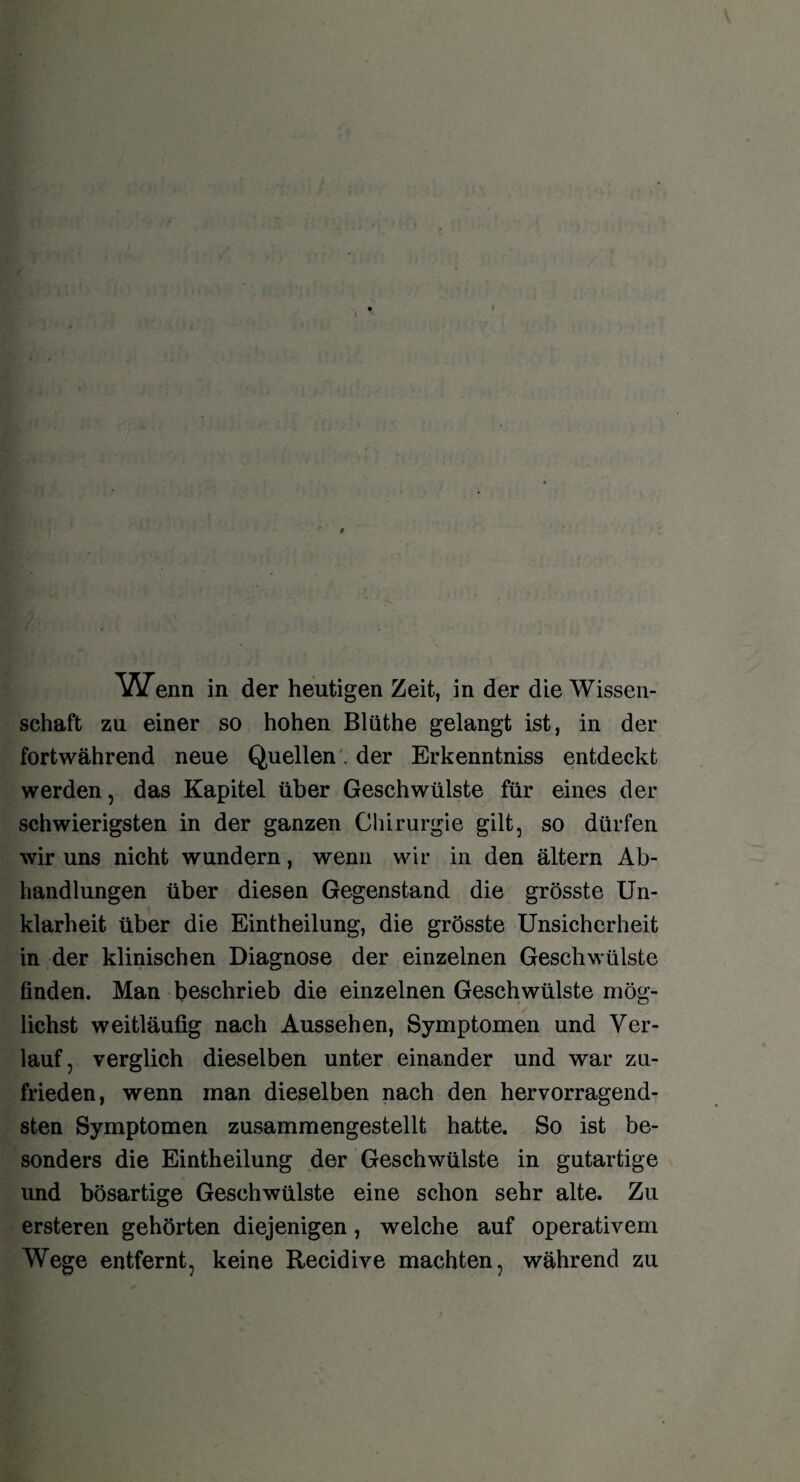 ^ATenn in der heutigen Zeit, in der die Wissen¬ schaft zu einer so hohen Blüthe gelangt ist, in der fortwährend neue Quellen . der Erkenntniss entdeckt werden, das Kapitel über Geschwülste für eines der schwierigsten in der ganzen Chirurgie gilt, so dürfen wir uns nicht wundern, wenn wir in den ältern Ab¬ handlungen über diesen Gegenstand die grösste Un¬ klarheit über die Eintheilung, die grösste Unsicherheit in der klinischen Diagnose der einzelnen Geschwülste finden. Man beschrieb die einzelnen Geschwülste mög¬ lichst weitläufig nach Aussehen, Symptomen und Ver¬ lauf, verglich dieselben unter einander und war zu¬ frieden, wenn man dieselben nach den hervorragend¬ sten Symptomen zusammengestellt hatte. So ist be¬ sonders die Eintheilung der Geschwülste in gutartige und bösartige Geschwülste eine schon sehr alte. Zu ersteren gehörten diejenigen, welche auf operativem Wege entfernt, keine Recidive machten, während zu