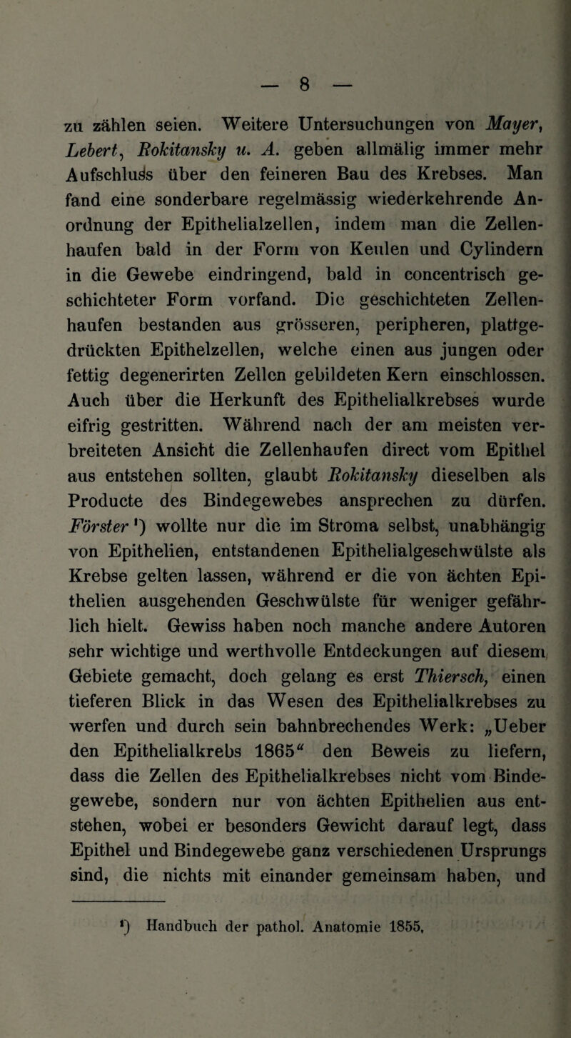 zu zählen seien. Weitere Untersuchungen von Mayer, Lebert, Rokitansky u. A. geben allmälig immer mehr Aufschluss über den feineren Bau des Krebses. Man fand eine sonderbare regelmässig wiederkehrende An¬ ordnung der Epithelialzellen, indem man die Zellen¬ haufen bald in der Form von Keulen und Cylindern in die Gewebe eindringend, bald in concentrisch ge¬ schichteter Form vorfand. Die geschichteten Zellen¬ haufen bestanden aus grösseren, peripheren, plattge¬ drückten Epithelzellen, welche einen aus jungen oder fettig degenerirten Zellen gebildeten Kern einschlossen. Auch über die Herkunft des Epithelialkrebses wurde eifrig gestritten. Während nach der am meisten ver¬ breiteten Ansicht die Zellenhaufen direct vom Epithel aus entstehen sollten, glaubt Rokitansky dieselben als Producte des Bindegewebes ansprechen zu dürfen. Förster') wollte nur die im Stroma selbst, unabhängig von Epithelien, entstandenen Epithelialgeschwülste als Krebse gelten lassen, während er die von ächten Epi¬ thelien ausgehenden Geschwülste für weniger gefähr¬ lich hielt. Gewiss haben noch manche andere Autoren sehr wichtige und werthvolle Entdeckungen auf diesem, Gebiete gemacht, doch gelang es erst Thiersch, einen tieferen Blick in das Wesen des Epithelialkrebses zu werfen und durch sein bahnbrechendes Werk: „Ueber den Epithelialkrebs 1865 den Beweis zu liefern, dass die Zellen des Epithelialkrebses nicht vom Binde¬ gewebe, sondern nur von ächten Epithelien aus ent¬ stehen, wobei er besonders Gewicht darauf legt, dass Epithel und Bindegewebe ganz verschiedenen Ursprungs sind, die nichts mit einander gemeinsam haben, und *) Handbuch der pathol. Anatomie 1855,