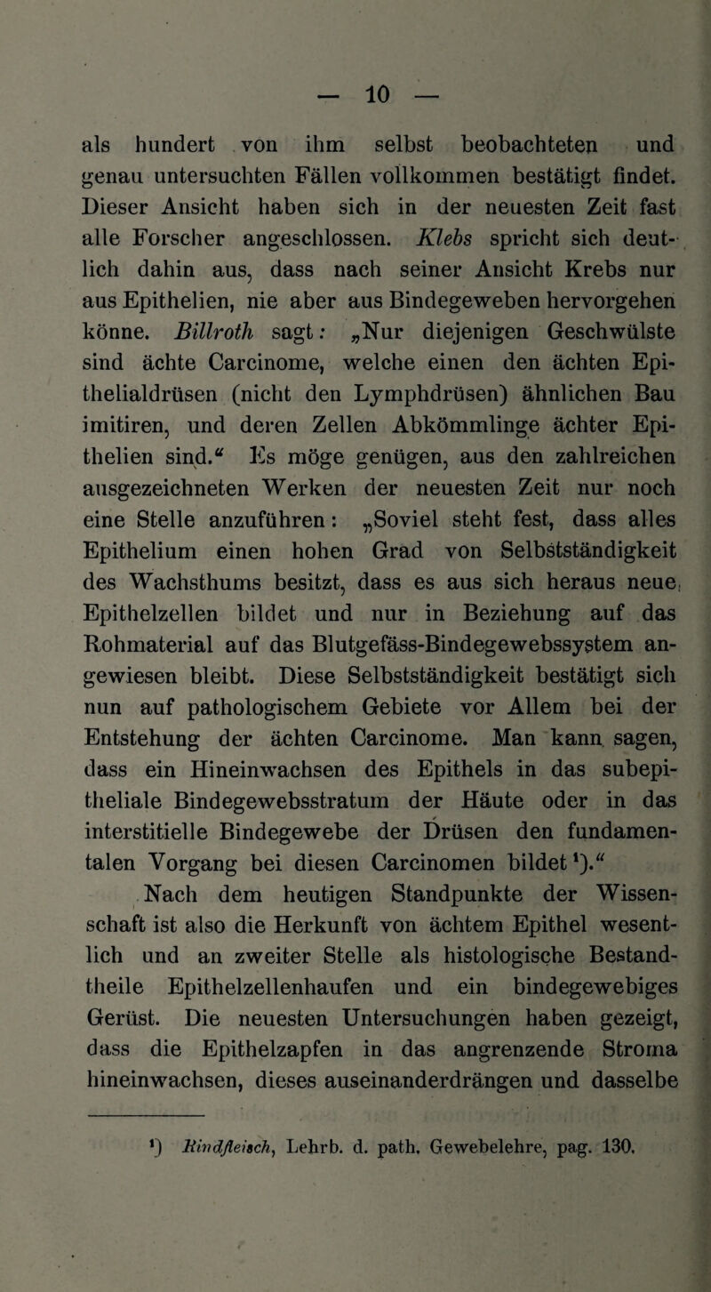 als hundert von ihm selbst beobachteten und genau untersuchten Fällen vollkommen bestätigt findet. Dieser Ansicht haben sich in der neuesten Zeit fast alle Forscher angeschlossen. Klebs spricht sich deut¬ lich dahin aus, dass nach seiner Ansicht Krebs nur aus Epithelien, nie aber aus Bindegeweben hervorgehen könne. Billroth sagt: „Nur diejenigen Geschwülste sind ächte Carcinome, welche einen den ächten Epi¬ thelialdrüsen (nicht den Lymphdrüsen) ähnlichen Bau imitiren, und deren Zellen Abkömmlinge ächter Epi¬ thelien sind.“ Es möge genügen, aus den zahlreichen ausgezeichneten Werken der neuesten Zeit nur noch eine Stelle anzuführen: „Soviel steht fest, dass alles Epithelium einen hohen Grad von Selbstständigkeit des Wachsthums besitzt, dass es aus sich heraus neue, Epithelzellen bildet und nur in Beziehung auf das Rohmaterial auf das Blutgefäss-Bindegewebssystem an¬ gewiesen bleibt. Diese Selbstständigkeit bestätigt sich nun auf pathologischem Gebiete vor Allem bei der Entstehung der ächten Carcinome. Man kann sagen, dass ein Hineinwachsen des Epithels in das subepi¬ theliale Bind ege websstratum der Häute oder in das interstitielle Bindegewebe der Drüsen den fundamen¬ talen Vorgang bei diesen Carcinomen bildet1).“ Nach dem heutigen Standpunkte der Wissen¬ schaft ist also die Herkunft von ächtem Epithel wesent¬ lich und an zweiter Stelle als histologische Bestand- theile Epithelzellenhaufen und ein bindegewebiges Gerüst. Die neuesten Untersuchungen haben gezeigt, dass die Epithelzapfen in das angrenzende Stroma hinein wachsen, dieses auseinanderdrängen und dasselbe *) Kwdßeiach, Lehrb. d. path, Gewebelehre, pag. 130.