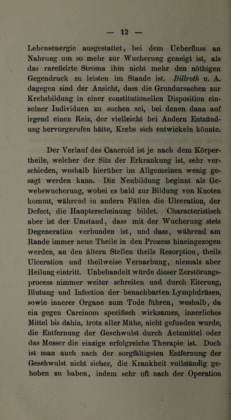 Lebensenergie ausgestattet, bei dem Ueberfluss an Nahrung um so mehr zur Wucherung geneigt ist, als das rareficirte Stroma ihm nicht mehr den nöthigen Gegendruck zu leisten im Stande ist. Billroth u. A. dagegen sind der Ansicht, dass die Grundursachen zur Krebsbildung in einer constitutioneilen Disposition ein¬ zelner Individuen zu suchen sei, bei denen dann auf irgend einen Reiz, der vielleicht bei Andern Entzünd¬ ung hervorgerufen hätte, Krebs sich entwickeln könnte. Der Verlauf des Cancroid ist je nach dem Körper¬ teile, welcher der Sitz der Erkrankung ist, sehr ver¬ schieden, weshalb hierüber im Allgemeinen wenig ge¬ sagt werden kann. Die Neubildung beginnt als Ge¬ webswucherung, wobei es bald zur Bildung von Knoten kommt, während in andern Fällen die Ulceration, der Defect, die Haupterscheinung bildet. Characteristisch aber ist der Umstand, dass mit der Wucherung stets Degeneration verbunden ist, und dass, während am Rande immer neue Theile in den Prozess hineingezogen werden, an den ältern Stellen theils Resorption, theils Ulceration und theilweise Vernarbung, niemals aber Heilung eintritt. Unbehandelt würde dieser Zerstörungs- process nimmer weiter schreiten und durch Eiterung, Blutung und Infection der benachbarten Lymphdrüsen, sowie innerer Organe zum Tode führen, weshalb, da ein gegen Carcinom specifisch wirksames, innerliches Mittel bis dahin, trotz aller Mühe, nicht gefunden wurde, die Entfernung der Geschwulst durch Aetzmittel oder das Messer die einzige erfolgreiche Therapie ist. Doch ist inan auch nach der sorgfältigsten Entfernung der Geschwulst nicht sicher, die Krankheit vollständig ge¬ hoben zu haben, indem sehr oft nach der Operation