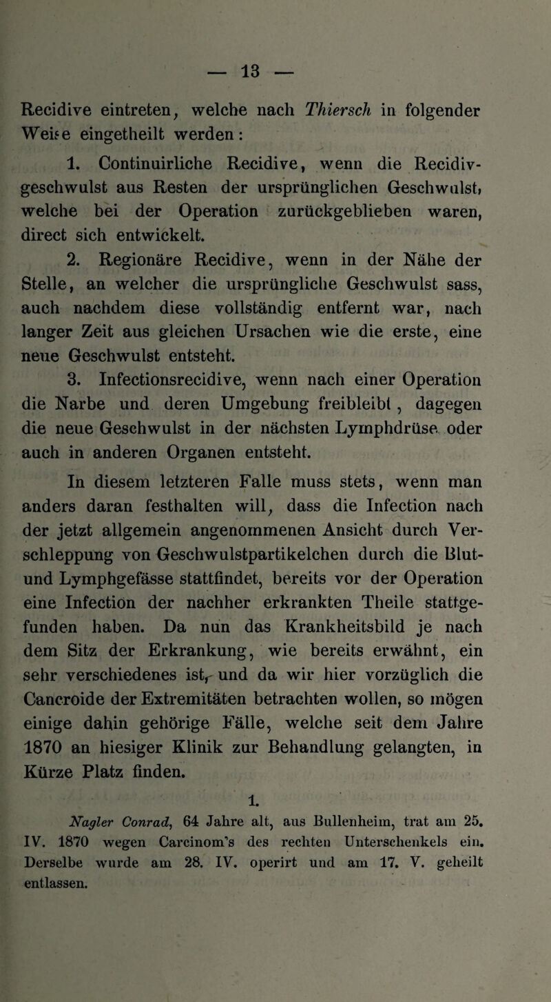 Recidive eintreten, welche nach Tkiersch in folgender Wehe eingetheilt werden: 1. Continuirliche Recidive, wenn die Recidiv- geschwulst aus Resten der ursprünglichen Geschwulst, welche bei der Operation zurückgeblieben waren, direct sich entwickelt. 2. Regionäre Recidive, wenn in der Nähe der Stelle, an welcher die ursprüngliche Geschwulst sass, auch nachdem diese vollständig entfernt war, nach langer Zeit aus gleichen Ursachen wie die erste, eine neue Geschwulst entsteht. 3. Infectionsrecidive, wenn nach einer Operation die Narbe und deren Umgebung freibleibt, dagegen die neue Geschwulst in der nächsten Lymphdrüse oder auch in anderen Organen entsteht. In diesem letzteren Falle muss stets, wenn man anders daran festhalten will, dass die Infection nach der jetzt allgemein angenommenen Ansicht durch Ver¬ schleppung von Geschwulstpartikelchen durch die Blut- und Lymphgefässe stattfindet, bereits vor der Operation eine Infection der nachher erkrankten Theile stattge¬ funden haben. Da nun das Krankheitsbild je nach dem Sitz der Erkrankung, wie bereits erwähnt, ein sehr verschiedenes istr und da wir hier vorzüglich die Cancroide der Extremitäten betrachten wollen, so mögen einige dahin gehörige Fälle, welche seit dem Jahre 1870 an hiesiger Klinik zur Behandlung gelangten, in Kürze Platz finden. 1. Nagler Conrad, 64 Jahre alt, aus Bullenheim, trat am 25. IV. 1870 wegen Carcinom’s des rechten Unterschenkels ein. Derselbe wurde am 28. IV. operirt und am 17. V. geheilt entlassen.