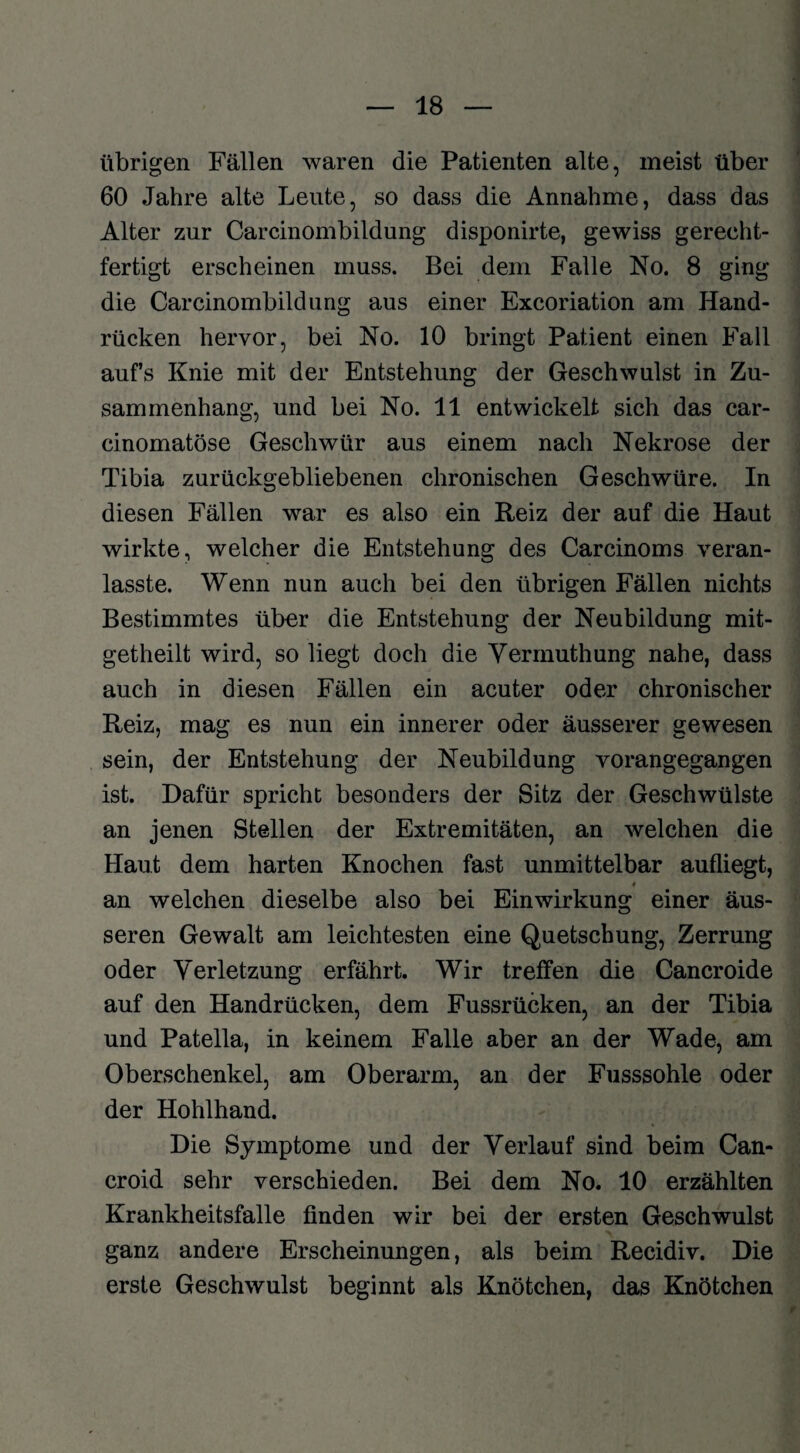 übrigen Fällen waren die Patienten alte, meist über 60 Jahre alte Leute, so dass die Annahme, dass das Alter zur Carcinombildung disponirte, gewiss gerecht¬ fertigt erscheinen muss. Bei dem Falle No. 8 ging die Carcinombildung aus einer Excoriation am Hand¬ rücken hervor, bei No. 10 bringt Patient einen Fall aufs Knie mit der Entstehung der Geschwulst in Zu¬ sammenhang, und bei No. 11 entwickelt sich das car- cinomatöse Geschwür aus einem nach Nekrose der Tibia zurückgebliebenen chronischen Geschwüre. In diesen Fällen war es also ein Reiz der auf die Haut wirkte, welcher die Entstehung des Carcinoms veran- lasste. Wenn nun auch bei den übrigen Fällen nichts Bestimmtes über die Entstehung der Neubildung mit- getheilt wird, so liegt doch die Vermuthung nahe, dass auch in diesen Fällen ein acuter oder chronischer Reiz, mag es nun ein innerer oder äusserer gewesen sein, der Entstehung der Neubildung vorangegangen ist. Dafür spricht besonders der Sitz der Geschwülste an jenen Stellen der Extremitäten, an welchen die Haut dem harten Knochen fast unmittelbar aufliegt, 4 an welchen dieselbe also bei Einwirkung einer äus¬ seren Gewalt am leichtesten eine Quetschung, Zerrung oder Verletzung erfährt. Wir treffen die Cancroide auf den Handrücken, dem Fussrücken, an der Tibia und Patella, in keinem Falle aber an der Wade, am Oberschenkel, am Oberarm, an der Fusssohle oder der Hohlhand. Die Symptome und der Verlauf sind beim Can- croid sehr verschieden. Bei dem No. 10 erzählten Krankheitsfalle finden wir bei der ersten Geschwulst ganz andere Erscheinungen, als beim Recidiv. Die erste Geschwulst beginnt als Knötchen, das Knötchen