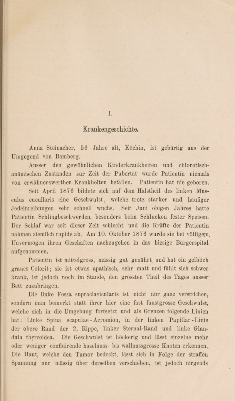 Krankengeschichte, Anna Steinadler, 56 Jahre alt, Köchin, ist gebürtig aus der Umgegend von Bamberg. Ausser den gewöhnlichen Kinderkrankheiten und chlorotisch- anämischen Zuständen zur Zeit der Pubertät wurde Patientin niemals von erwähnenswerthen Krankheiten befallen. Patientin hat nie geboren. Seit April 1876 bildete sich auf dem Halstheil des linken Mus- culus cucullaris eine Geschwulst, welche trotz starker und häutiger Jodeinreibungen sehr schnell wuchs. Seit Juni obigen Jahres hatte Patientin Schlingbeschwerden, besonders beim Schlucken fester Speisen. Der Schlaf war seit dieser Zeit schlecht und die Kräfte der Patientin nahmen ziemlich rapide ab. Am 10. Oktober 1876 wurde sie bei völligem. Unvermögen ihren Geschäften nachzugehen in das hiesige Bürgerspital aufgenommen. Patientin ist mittelgross, mässig gut genährt und hat ein gelblich graues Colorit; sie ist etwas apathisch, sehr matt und fühlt sich schwer krank, ist jedoch noch im Stande, den grössten Theil des Tages ausser Bett zuzubringen. Die linke Fossa supraclavicularis ist nicht nur ganz verstrichen, sondern man bemerkt statt ihrer hier eine fast faustgrosse Geschwulst, welche sich in die Umgebung fortsetzt und als Grenzen folgende Linien hat: Linke Spina scapulae-Acromion, in der linken Papillar-Linie der obere Rand der 2. Rippe, linker Sternal-Rand und linke Glan¬ dula thyrcoidea. Die Geschwulst ist höckerig und lässt einzelne mehr oder weniger confluirende haselnuss- bis wallnussgrosse Knoten erkennen. Die Haut, welche den Tumor bedeckt, lässt sich in Folge der straffen Spannung nur mässig über derselben verschieben, ist jedoch nirgends