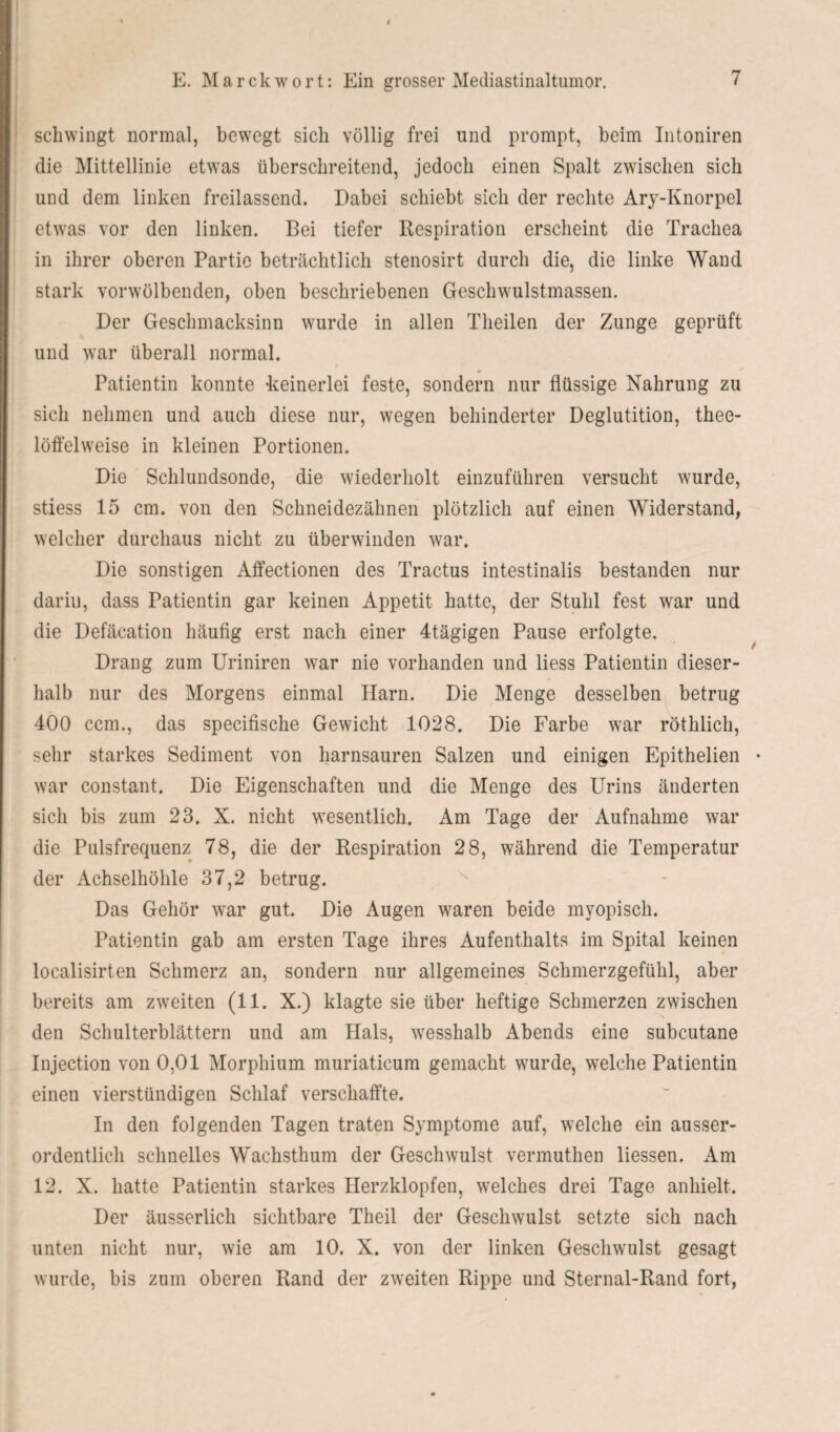 schwingt normal, bewegt sich völlig frei und prompt, beim Intoniren die Mittellinie etwas überschreitend, jedoch einen Spalt zwischen sich und dem linken freilassend. Dabei schiebt sich der rechte Ary-Ivnorpel etwas vor den linken. Bei tiefer Respiration erscheint die Trachea in ihrer oberen Partie beträchtlich stenosirt durch die, die linke Wand stark vorwölbenden, oben beschriebenen Geschwulstmassen. Der Geschmacksinn wurde in allen Theilen der Zunge geprüft und war überall normal. Patientin konnte keinerlei feste, sondern nur flüssige Nahrung zu sich nehmen und auch diese nur, wegen behinderter Deglutition, thee- löffelweise in kleinen Portionen. Die Schlundsonde, die wiederholt einzuführen versucht wurde, stiess 15 cm. von den Schneidezähnen plötzlich auf einen Widerstand, welcher durchaus nicht zu überwinden war. Die sonstigen Affectionen des Tractus intestinalis bestanden nur dariu, dass Patientin gar keinen Appetit hatte, der Stuhl fest war und die Defäcation häufig erst nach einer 4tägigen Pause erfolgte. Drang zum Uriniren war nie vorhanden und liess Patientin dieser- halb nur des Morgens einmal Harn. Die Menge desselben betrug 400 ccm., das specifische Gewicht 1028. Die Farbe war röthlich, sehr starkes Sediment von harnsauren Salzen und einigen Epithelien • war constant. Die Eigenschaften und die Menge des Urins änderten sich bis zum 23. X. nicht wesentlich. Am Tage der Aufnahme war die Pulsfrequenz 78, die der Respiration 28, während die Temperatur der Achselhöhle 37,2 betrug. Das Gehör war gut. Die Augen waren beide myopisch. Patientin gab am ersten Tage ihres Aufenthalts im Spital keinen localisirten Schmerz an, sondern nur allgemeines Schmerzgefühl, aber bereits am zweiten (11. X.) klagte sie über heftige Schmerzen zwischen den Schulterblättern und am Hals, wesshalb Abends eine subcutane Injection von 0,01 Morphium muriaticum gemacht wurde, welche Patientin einen vierstündigen Schlaf verschaffte. In den folgenden Tagen traten Symptome auf, welche ein ausser¬ ordentlich schnelles Wachsthum der Geschwulst vermuthen Hessen. Am 12. X. hatte Patientin starkes Herzklopfen, welches drei Tage anhielt. Der äusserlich sichtbare Theil der Geschwulst setzte sich nach unten nicht nur, wie am 10. X. von der linken Geschwulst gesagt wurde, bis zum oberen Rand der zweiten Rippe und Sternal-Rand fort,