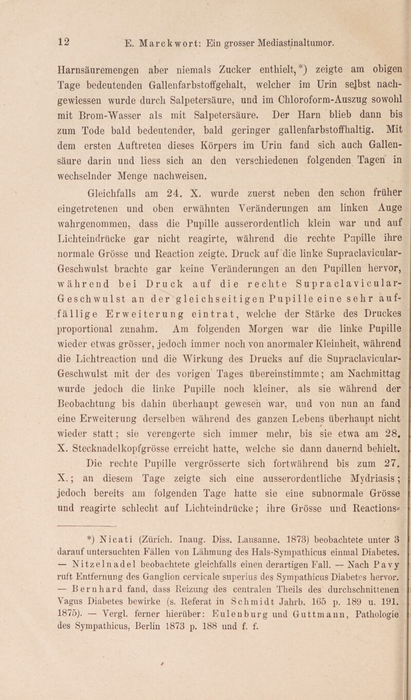Harnsäuremengen aber niemals Zucker enthielt, *) zeigte am obigen Tage bedeutenden Gallenfarbstoffgehalt, welcher im Urin selbst nach- gewiessen wurde durch Salpetersäure, und im Chloroform-Auszug sowohl mit Brom-Wasser als mit Salpetersäure. Der Harn blieb dann bis zum Tode bald bedeutender, bald geringer gallenfarbstoffhaltig. Mit dem ersten Auftreten dieses Körpers im Urin fand sich auch Gallen¬ säure darin und liess sich an den verschiedenen folgenden Tagen in wechselnder Menge nachweisen. Gleichfalls am 24. X. wurde zuerst neben den schon früher eingetretenen und oben erwähnten Veränderungen am linken Auge wahrgenommen, dass die Pupille ausserordentlich klein war und auf Lichteindrücke gar nicht reagirte, während die rechte Pupille ihre normale Grösse und Reaction zeigte. Druck auf die linke Supraclavicular- Geschwulst brachte gar keine Veränderungen an den Pupillen hervor, während bei Druck auf die rechte Supraclavicular- Geschwulst an der gleichseitigen Pupille eine sehr auf¬ fällige Erweiterung eintrat, welche der Stärke des Druckes proportional zunahm. Am folgenden Morgen war die linke Pupille wieder etwas grösser, jedoch immer noch von anormaler Kleinheit, während die Lichtreaction und die Wirkung des Drucks auf die Supraclavicular- Geschwulst mit der des vorigen Tages übereinstimmte; am Nachmittag wurde jedoch die linke Pupille noch kleiner, als sie während der Beobachtung bis dahin überhaupt gewesen war, und von nun an fand eine Erweiterung derselben während des ganzen Lebens überhaupt nicht * *■* wieder statt; sie verengerte sich immer mehr, bis sie etwa am 28, X. Stecknadelkopfgrösse erreicht hatte, welche sie dann dauernd behielt. Die rechte Pupille vergrösserte sich fortwährend bis zum 27. X.; an diesem Tage zeigte sich eine ausserordentliche Mydriasis; jedoch bereits am folgenden Tage hatte sie eine subnormale Grösse und reagirte schlecht auf Lichteindrücke; ihre Grösse und Reactions^ *) Nicati (Zürich. Inaug. Diss. Lausanne. 1873) beobachtete unter 3 darauf untersuchten Fällen von Lähmung des Hals-Sympathicus einmal Diabetes. — Nitzeinadel beobachtete gleichfalls einen derartigen Fall. —Nach Pavy ruft Entfernung des Ganglion cervicale superius des Sympathicus Diabetes hervor. — Bernhard fand, dass Reizung des centralen Theils des durchschnittenen Vagus Diabetes bewirke (s. Referat in Schmidt Jahrb. 165 p. 189 u. 191. 1875). — Vergl. ferner hierüber: Pinien bürg und Guttmann, Pathologie des Sympathicus, Berlin 1873 p. 188 und f. f.