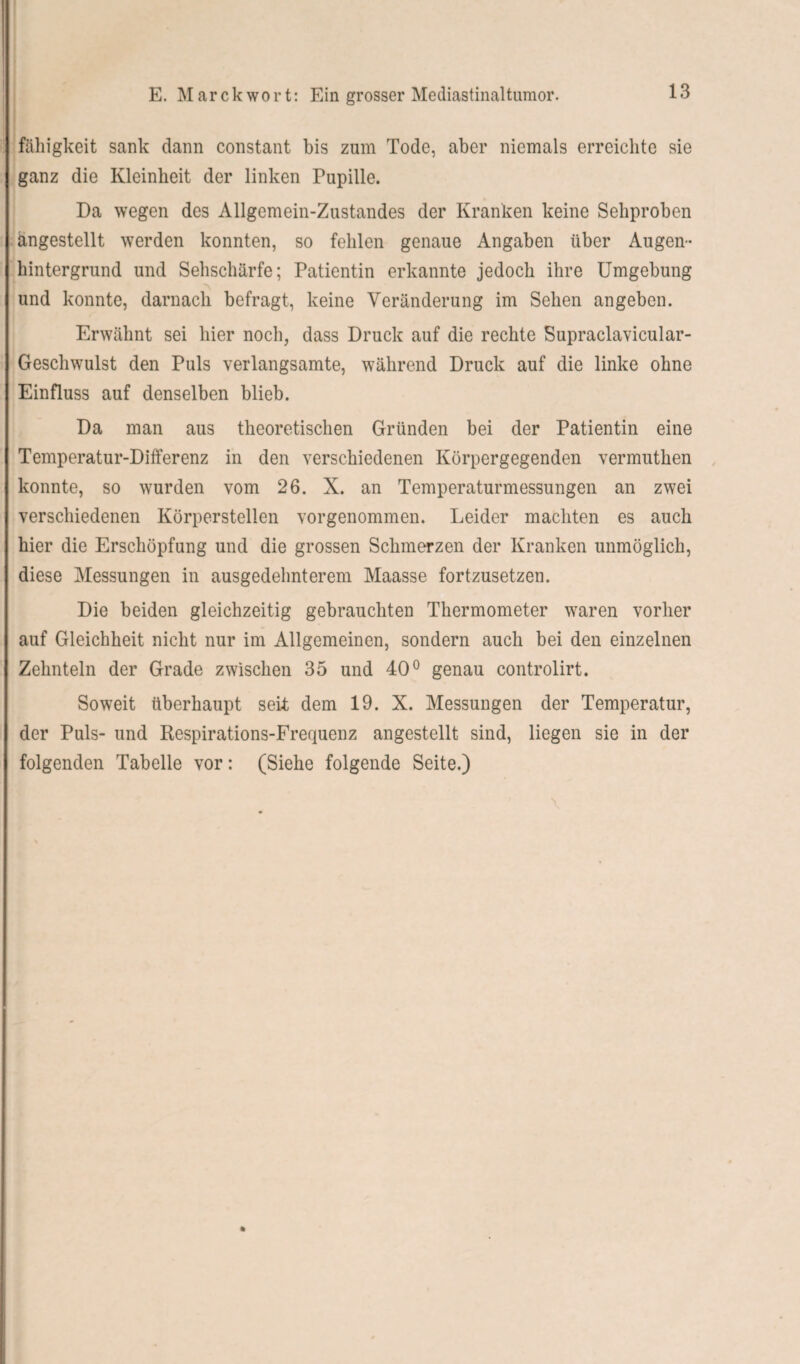 fähigkeit sank dann constant bis zum Tode, aber niemals erreichte sie ganz die Kleinheit der linken Pupille. Da wegen des Allgemein-Zustandes der Kranken keine Sehproben ängestellt werden konnten, so fehlen genaue Angaben über Augen¬ hintergrund und Sehschärfe; Patientin erkannte jedoch ihre Umgebung und konnte, darnach befragt, keine Veränderung im Sehen an geben. Erwähnt sei hier noch, dass Druck auf die rechte Supraclavicular- Geschwulst den Puls verlangsamte, während Druck auf die linke ohne Einfluss auf denselben blieb. Da man aus theoretischen Gründen bei der Patientin eine Temperatur-Differenz in den verschiedenen Körpergegenden vermuthen konnte, so wurden vom 26. X. an Temperaturmessungen an zwei verschiedenen Körperstellen vorgenommen. Leider machten es auch hier die Erschöpfung und die grossen Schmerzen der Kranken unmöglich, diese Messungen in ausgedehnterem Maasse fortzusetzen. Die beiden gleichzeitig gebrauchten Thermometer waren vorher auf Gleichheit nicht nur im Allgemeinen, sondern auch bei den einzelnen Zehnteln der Grade zwischen 35 und 40° genau controlirt. Soweit überhaupt seit dem 19. X. Messungen der Temperatur, der Puls- und Respirations-Frequenz angestellt sind, liegen sie in der folgenden Tabelle vor: (Siehe folgende Seite.)