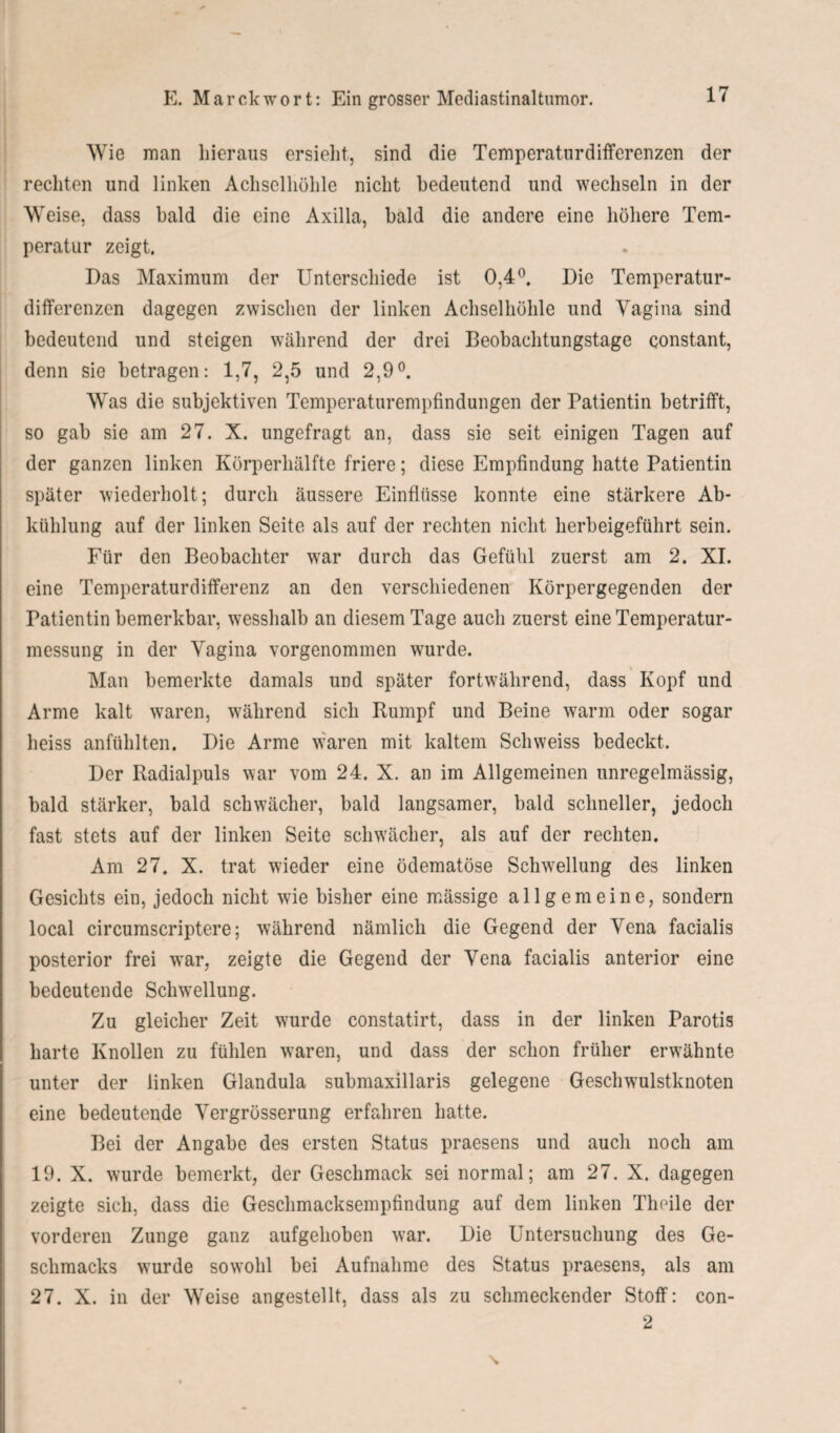 Wie man hieraus ersieht, sind die Temperaturdifferenzen der rechten und linken Achselhöhle nicht bedeutend und wechseln in der Weise, dass bald die eine Axilla, bald die andere eine höhere Tem¬ peratur zeigt. Das Maximum der Unterschiede ist 0,4°. Die Temperatur¬ differenzen dagegen zwischen der linken Achselhöhle und Vagina sind bedeutend und steigen während der drei Beobachtungstage constant, denn sie betragen: 1,7, 2,5 und 2,9°. Was die subjektiven Temperaturempfindungen der Patientin betrifft, so gab sie am 27. X. ungefragt an, dass sie seit einigen Tagen auf der ganzen linken Körperhälfte friere; diese Empfindung hatte Patientin später wiederholt; durch äussere Einflüsse konnte eine stärkere Ab¬ kühlung auf der linken Seite als auf der rechten nicht herbeigeführt sein. Für den Beobachter war durch das Gefühl zuerst am 2. XI. eine Temperaturdifferenz an den verschiedenen Körpergegenden der Patientin bemerkbar, wesshalb an diesem Tage auch zuerst eine Temperatur¬ messung in der Vagina vorgenommen wurde. Man bemerkte damals und später fortwährend, dass Kopf und Arme kalt waren, während sich Rumpf und Beine warm oder sogar heiss anfühlten. Die Arme waren mit kaltem Schweiss bedeckt. Der Radialpuls war vom 24. X. an im Allgemeinen unregelmässig, bald stärker, bald schwächer, bald langsamer, bald schneller, jedoch fast stets auf der linken Seite schwächer, als auf der rechten. Am 27. X. trat wieder eine ödematöse Schwellung des linken Gesichts ein, jedoch nicht wie bisher eine mässige allgemeine, sondern local circumscriptere; während nämlich die Gegend der Vena facialis posterior frei war, zeigte die Gegend der Vena facialis anterior eine bedeutende Schwellung. Zu gleicher Zeit wurde constatirt, dass in der linken Parotis harte Knollen zu fühlen waren, und dass der schon früher erwähnte unter der linken Glandula submaxillaris gelegene Geschwulstknoten eine bedeutende Vergrösserung erfahren hatte. Bei der Angabe des ersten Status praesens und auch noch am 19. X. wurde bemerkt, der Geschmack sei normal; am 27. X. dagegen zeigte sich, dass die Geschmacksempfindung auf dem linken Theile der vorderen Zunge ganz aufgehoben war. Die Untersuchung des Ge¬ schmacks wurde sowohl bei Aufnahme des Status praesens, als am 27. X. in der Weise angestellt, dass als zu schmeckender Stoff: con- 2