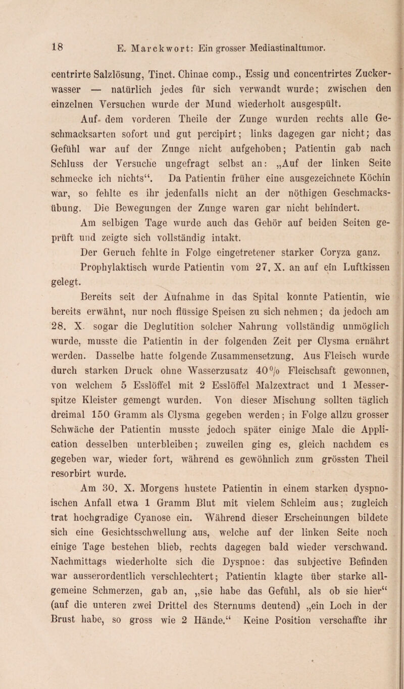centrirte Salzlösung, Tinct. Chinae comp., Essig und concentrirtes Zucker¬ wasser — natürlich jedes für sich verwandt wurde; zwischen den einzelnen Versuchen wurde der Mund wiederholt ausgespült. Auf- dem vorderen Theile der Zunge wurden rechts alle Ge¬ schmacksarten sofort und gut percipirt; links dagegen gar nicht; das Gefühl war auf der Zunge nicht aufgehoben; Patientin gab nach Schluss der Versuche ungefragt selbst an: „Auf der linken Seite schmecke ich nichts“. Da Patientin früher eine ausgezeichnete Köchin war, so fehlte es ihr jedenfalls nicht an der nöthigen Geschmacks¬ übung. Die Bewegungen der Zunge waren gar nicht behindert. Am selbigen Tage wurde auch das Gehör auf beiden Seiten ge¬ prüft und zeigte sich vollständig intakt. Der Geruch fehlte in Folge eingetretener starker Coryza ganz. Prophylaktisch wurde Patientin vom 27. X. an auf ein Luftkissen gelegt. Bereits seit der Aufnahme in das Spital konnte Patientin, wie bereits erwähnt, nur noch flüssige Speisen zu sich nehmen; da jedoch am 28. X. sogar die Deglutition solcher Nahrung vollständig unmöglich wurde, musste die Patientin in der folgenden Zeit per Clysma ernährt werden. Dasselbe hatte folgende Zusammensetzung. Aus Fleisch wurde durch starken Druck ohne Wasserzusatz 40°/o Fleischsaft gewonnen, von welchem 5 Esslöffel mit 2 Esslöffel Malzextract und 1 Messer¬ spitze Kleister gemengt wurden. Von dieser Mischung sollten täglich dreimal 150 Gramm als Clysma gegeben werden; in Folge allzu grosser Schwäche der Patientin musste jedoch später einige Male die Appli¬ cation desselben unterbleiben; zuweilen ging es; gleich nachdem es gegeben war, wieder fort, während es gewöhnlich zum grössten Theil resorbirt wurde. Am 30. X. Morgens hustete Patientin in einem starken dyspno- ischen Anfall etwa 1 Gramm Blut mit vielem Schleim aus; zugleich trat hochgradige Cyanose ein. Während dieser Erscheinungen bildete sich eine Gesichtsschwellung aus, welche auf der linken Seite noch einige Tage bestehen blieb, rechts dagegen bald wieder verschwand. Nachmittags wiederholte sich die Dyspnoe: das subjective Befinden war ausserordentlich verschlechtert; Patientin klagte über starke all¬ gemeine Schmerzen, gab an, „sie habe das Gefühl, als ob sie hier“ (auf die unteren zwei Drittel des Sternums deutend) „ein Loch in der Brust habe, so gross wie 2 Hände.“ Keine Position verschaffte ihr