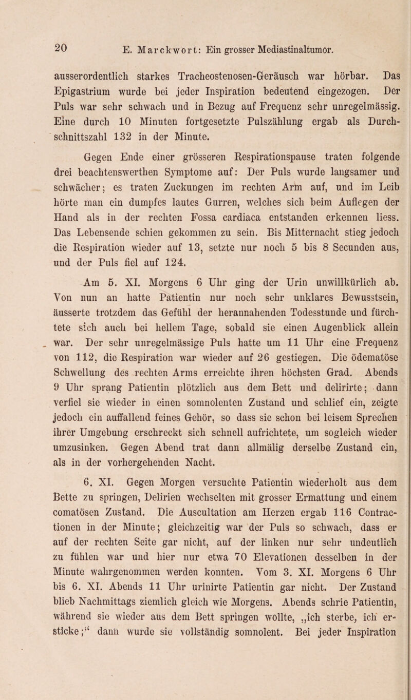 ausserordentlich starkes Tracheostenosen-Geräusch war hörbar. Das Epigastrium wurde bei jeder Inspiration bedeutend eingezogen. Der Puls war sehr schwach und in Bezug auf Frequenz sehr unregelmässig. Eine durch 10 Minuten fortgesetzte Pulszählung ergab als Durch¬ schnittszahl 132 in der Minute. Gegen Ende einer grösseren Respirationspause traten folgende drei beachtenswerthen Symptome auf: Der Puls wurde langsamer und schwächer; es traten Zuckungen im rechten Arm auf, und im Leib hörte man ein dumpfes lautes Gurren, welches sich beim Auflegen der Hand als in der rechten Fossa cardiaca entstanden erkennen liess. Das Lebensende schien gekommen zu sein. Bis Mitternacht stieg jedoch die Respiration wieder auf 13, setzte nur noch 5 bis 8 Secunden aus, und der Puls fiel auf 124. Am 5. XI. Morgens 6 Uhr ging der Urin unwillkürlich ab. Von nun an hatte Patientin nur noch sehr unklares Bewusstsein, äusserte trotzdem das Gefühl der herannahenden Todesstunde und fürch¬ tete sich auch bei hellem Tage, sobald sie einen Augenblick allein _ war. Der sehr unregelmässige Puls hatte um 11 Uhr eine Frequenz von 112, die Respiration war wieder auf 26 gestiegen. Die ödematöse Schwellung des rechten Arms erreichte ihren höchsten Grad. Abends 9 Uhr sprang Patientin plötzlich aus dem Bett und delirirte; dann verfiel sie wieder in einen somnolenten Zustand und schlief ein, zeigte jedoch ein auffallend feines Gehör, so dass sie schon bei leisem Sprechen ihrer Umgebung erschreckt sich schnell aufrichtete, um sogleich wieder umzusinken. Gegen Abend trat dann allmälig derselbe Zustand ein, als in der vorhergehenden Nacht. 6. XI. Gegen Morgen versuchte Patientin wiederholt aus dem Bette zu springen, Delirien wechselten mit grosser Ermattung und einem comatösen Zustand. Die Auscultation am Herzen ergab 116 Contrac- tionen in der Minute; gleichzeitig war der Puls so schwach, dass er auf der rechten Seite gar nicht, auf der linken nur sehr undeutlich zu fühlen war und hier nur etwa 70 Elevationen desselben in der Minute wahrgenommen werden konnten. Vom 3, XI. Morgens 6 Uhr bis 6. XI. Abends 11 Uhr urinirte Patientin gar nicht. Der Zustand blieb Nachmittags ziemlich gleich wie Morgens. Abends schrie Patientin, während sie wieder atis dem Bett springen wollte, „ich sterbe, ich er¬ sticke;“ dann wurde sie vollständig somnolent. Bei jeder Inspiration