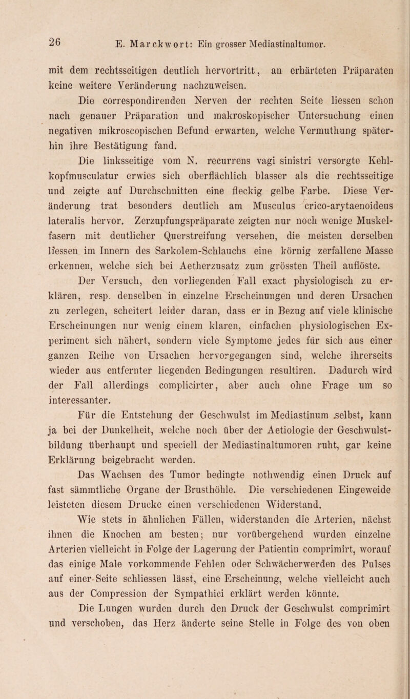 mit dem rechtsseitigen deutlich hervortritt, an erhärteten Präparaten keine weitere Veränderung nachzuweisen. Die correspondirenden Nerven der rechten Seite Hessen schon nach genauer Präparation und makroskopischer Untersuchung einen negativen inikroscopischen Befund erwarten, welche Vermuthung später¬ hin ihre Bestätigung fand. Die linksseitige vom N. recurrens vagi sinistri versorgte Kehl- kopfmusculatur erwies sich oberflächlich blasser als die rechtsseitige und zeigte auf Durchschnitten eine fleckig gelbe Farbe. Diese Ver¬ änderung trat besonders deutlich am Musculus crico-arytaenoideus lateralis hervor. Zerzupfungspräparate zeigten nur noch wenige Muskel¬ fasern mit deutlicher Querstreifung versehen, die meisten derselben Hessen im Innern des Sarkolem-Schlauchs eine körnig zerfallene Masse erkennen, welche sich bei Aetherzusatz zum grössten Theil auflöste. Der Versuch, den vorliegenden Fall exact physiologisch zu er¬ klären, resp. denselben in einzelne Erscheinungen und deren Ursachen zu zerlegen, scheitert leider daran, dass er in Bezug auf viele klinische Erscheinungen nur wenig einem klaren, einfachen physiologischen Ex¬ periment sich nähert, sondern viele Symptome jedes für sich aus einer ganzen Reihe von Ursachen hervorgegangen sind, welche ihrerseits wieder aus entfernter liegenden Bedingungen resultiren. Dadurch wird der Fall allerdings complicirter, aber auch ohne Frage um so interessanter. Für die Entstehung der Geschwulst im Mediastinum .selbst, kann ja bei der Dunkelheit, welche noch über der Aetiologie der Geschwulst¬ bildung überhaupt und speciell der Mediastinaltumoren ruht, gar keine Erklärung beigebracht werden. Das Wachsen des Tumor bedingte nothwendig einen Druck auf fast sämmtlicke Organe der Brusthöhle. Die verschiedenen Eingeweide leisteten diesem Drucke einen verschiedenen Widerstand. Wie stets in ähnlichen Fällen, widerstanden die Arterien, nächst ihnen die Knochen am besten; nur vorübergehend wurden einzelne Arterien vielleicht in Folge der Lagerung der Patientin comprimirt, worauf das einige Male vorkommende Fehlen oder Schwächerwerden des Pulses auf einer Seite schliessen lässt, eine Erscheinung, welche vielleicht auch aus der Compression der Sympathici erklärt werden könnte. Die Lungen wurden durch den Druck der Geschwulst comprimirt und verschoben, das Herz änderte seine Stelle in Folge des von oben