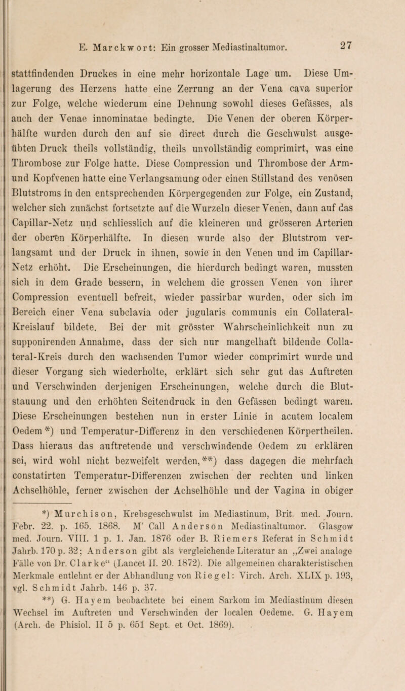 stattfindenden Druckes in eine mehr horizontale Lage um. Diese Um¬ lagerung des Herzens hatte eine Zerrung an der Yena cava superior zur Folge, welche wiederum eine Dehnung sowohl dieses Gefässes, als auch der Venae innominatae bedingte. Die Venen der oberen Körper¬ hälfte wurden durch den auf sie direct durch die Geschwulst ausge¬ übten Druck theils vollständig, tlieils unvollständig comprimirt, was eine Thrombose zur Folge hatte. Diese Compression und Thrombose der Arm- und Kopfvenen hatte eine Verlangsamung oder einen Stillstand des venösen Blutstroms in den entsprechenden Körpergegenden zur Folge, ein Zustand, welcher sich zunächst fortsetzte auf die Wurzeln dieser Venen, dann auf das Capillar-Netz und schliesslich auf die kleineren und grösseren Arterien der oberen Körperhälfte. In diesen wurde also der Blutstrom ver¬ langsamt und der Druck in ihnen, sowie in den Venen und im Capillar- Netz erhöht. Die Erscheinungen, die hierdurch bedingt waren, mussten sich in dem Grade bessern, in welchem die grossen Venen von ihrer Compression eventuell befreit, wieder passirbar wurden, oder sich im Bereich einer Vena subclavia oder jugularis communis ein Collateral- Kreislauf bildete. Bei der mit grösster Wahrscheinlichkeit nun zu supponirenden Annahme, dass der sich nur mangelhaft bildende Colla- teral-Kreis durch den wachsenden Tumor wieder comprimirt wurde und dieser Vorgang sich wiederholte, erklärt sich sehr gut das Auftreten und Verschwinden derjenigen Erscheinungen, welche durch die Blut¬ stauung und den erhöhten Seitendruck in den Gefässen bedingt waren. Diese Erscheinungen bestehen nun in erster Linie in acutem localem Oedem *) und Temperatur-Differenz in den verschiedenen Körpertheilen. Dass hieraus das auftretende und verschwindende Oedem zu erklären sei, wird wohl nicht bezweifelt werden,**) dass dagegen die mehrfach constatirten Temperatur-Differenzen zwischen der rechten und linken Achselhöhle, ferner zwischen der Achselhöhle und der Vagina in obiger *) Murchison, Krebsgeschwulst im Mediastinum, Brit. med. Journ. Febr. 22. p. 165. 1868. M1 Call Anderson Mediastinaltumor. Glasgow med. Journ. VIII. 1 p. 1. Jan. 1876 oder B. Riemers Referat in Schmidt Jahrb. 170 p. 32; Anderson gibt als vergleichende Literatur an ,,Zwei analoge Fälle von Dr. Clarke“ (Lancet II. 20. 1872). Die allgemeinen charakteristischen Merkmale entlehnt er der Abhandlung von Riegel: Yirch. Arch. XLIX p. 193, vgl. Schmidt Jahrb. 146 p. 37. **) G. Bayern beobachtete bei einem Sarkom im Mediastinum diesen Wechsel im Auftreten und Verschwinden der localen Oedeme. G. Hayem (Arch. de Phisiol. II 5 p. 651 Sept. et Oct. 1869).