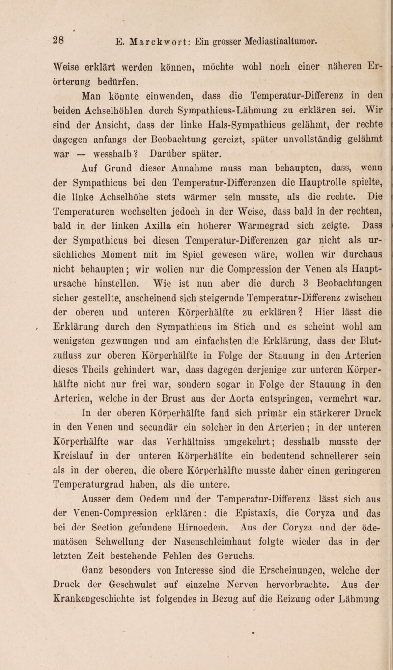 Weise erklärt werden können, möchte wohl noch einer näheren Er¬ örterung bedürfen. Man könnte einwenden, dass die Temperatur-Differenz in den beiden Achselhöhlen durch Sympathicus-Lähmung zu erklären sei. Wir sind der Ansicht, dass der linke Hals-Sympathicus gelähmt, der rechte dagegen anfangs der Beobachtung gereizt, später unvollständig gelähmt war — wesshalb? Darüber später. Auf Grund dieser Annahme muss man behaupten, dass, wenn der Sympathicus bei den Temperatur-Differenzen die Hauptrolle spielte, die linke Achselhöhe stets wärmer sein musste, als die rechte. Die Temperaturen wechselten jedoch in der Weise, dass bald in der rechten, bald in der linken Axilla ein höherer Wärmegrad sich zeigte. Dass der Sympathicus bei diesen Temperatur-Differenzen gar nicht als ur¬ sächliches Moment mit im Spiel gewesen wäre, wollen wir durchaus nicht behaupten; wir wollen nur die Compression der Venen als Haupt¬ ursache hinstellen. Wie ist nun aber die durch 3 Beobachtungen sicher gestellte, anscheinend sich steigernde Temperatur-Differenz zwischen der oberen und unteren Körperhälfte zu erklären ? Hier lässt die Erklärung durch den Sympathicus im Stich und es scheint wohl am wenigsten gezwungen und am einfachsten die Erklärung, dass der Blut¬ zufluss zur oberen Körperhälfte in Folge der Stauung in den Arterien dieses Theils gehindert war, dass dagegen derjenige zur unteren Körper¬ hälfte nicht nur frei war, sondern sogar in Folge der Stauung in den Arterien, welche in der Brust aus der Aorta entspringen, vermehrt war. In der oberen Körperhälfte fand sich primär ein stärkerer Druck in den Venen und secundär ein solcher in den Arterien; in der unteren Körperhälfte war das Verhältniss umgekehrt; desshalb musste der Kreislauf in der unteren Körperhälfte ein bedeutend schnellerer sein als in der oberen, die obere Körperhälfte musste daher einen geringeren Temperaturgrad haben, als die untere. Ausser dem Oedem und der Temperatur-Differenz lässt sich aus der Venen-Compression erklären: die Epistaxis, die Coryza und das bei der Section gefundene Hirnoedem. Aus der Coryza und der öde- matösen Schwellung der Nasenschleimhaut folgte wieder das in der letzten Zeit bestehende Fehlen des Geruchs. Ganz besonders von Interesse sind die Erscheinungen, welche der Druck der Geschwulst auf einzelne Nerven hervorbrachte. Aus der Krankengeschichte ist folgendes in Bezug auf die Reizung oder Lähmung