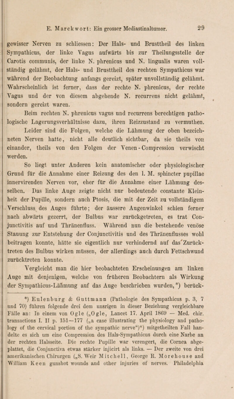 gewisser Nerven zu schliessen: Der Hals- und Brusttlieil des linken Sympathicus, der linke Vagus aufwärts bis zur Theilungsstelle der Carotis communis, der linke N. phrenicus und N. lingualis waren voll¬ ständig gelähmt, der Hals- und Brusttlieil des rechten Sympathicus war während der Beobachtung anfangs gereizt, später unvollständig gelähmt. Wahrscheinlich ist ferner, dass der rechte N. phrenicus, der rechte Vagus und der von diesem abgehende N. recurrens nicht gelähmt, sondern gereizt waren. Beim rechten N. phrenicus vagus und recurrens berechtigen patho¬ logische Lagerungsverhältnisse dazu, ihren Reizzustand zu vermuthen. Leider sind die Folgen, welche die Lähmung der oben bezeich¬ nten Nerven hatte, nicht alle deutlich sichtbar, da sie tlieils von einander, theils von den Folgen der Venen - Compression verwischt werden. So liegt unter Anderen kein anatomischer oder physiologischer Grund für die Annahme einer Reizung des den 1. M. sphincter pupillae innervirenden Nerven vor, eher für die Annahme einer Lähmung des¬ selben. Das linke Auge zeigte nicht nur bedeutende constante Klein¬ heit der Pupille, sondern auch Ptosis, die mit der Zeit zu vollständigem Verschluss des Auges führte; der äussere Augenwinkel schien ferner nach abwärts gezerrt, der Bulbus war zurückgetreten, es trat Con¬ junctivitis auf und Thränenfluss. Während nun die bestehende venöse Stauung zur Entstehung der Conjunctivitis und des Thränenflusses wohl beitragen konnte, hätte sie eigentlich nur verhindernd auf das Zurück¬ treten des Bulbus wirken müssen, der allerdings auch durch Fettschwund zurücktreten konnte. Vergleicht man die hier beobachteten Erscheinungen am linken Auge mit denjenigen, welche von früheren Beobachtern als Wirkung der Sympathicus-Lähmung auf das Auge beschrieben wurden, *) berück- *) Eulenburg & Guttmann (Pathologie des Sympathicus p. 3, 7 und 70) führen folgende drei dem unsrigen in dieser Beziehung vergleichbare Fälle an: In einem von Ogle („Ogle, Lancet 17. April 1869 — Med. chir. transactions I. II p. 151—177 („a case illustrating the physiology and patho- logy of the cervical portion of the Sympathie nerve“)“) mitgetheilten Fall han¬ delte es sich um eine Compression des Ilals-Sympathicus durch eine Narbe an der rechten Halsseite. Die rechte Pupille war verengert, die Cornea abge¬ plattet, die Conjunctiva etwas stärker injicirt als links. — Der zweite von drei amerikanischen Chirurgen („S. Weir Mitchell, George R. Morehouse and William Keen gunshot wounds and other injuries of nerves. Philadelphia