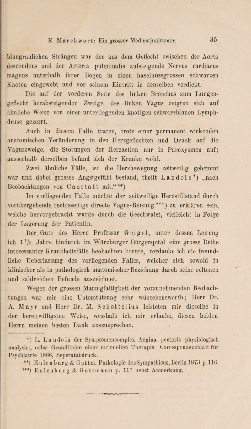 blaugräuliclien Strängen war der aus dem Geflecht zwischen der Aorta descendens und der Arteria pulmonalis aufsteigende Nervus cardiacus magnus unterhalb ihrer Bogen in einen haselnussgrossen schwarzen Knoten eingewebt und vor seinem Eintritt in denselben verdickt. Die auf der vorderen Seite des linken Bronchus zum Lungen¬ geflecht herabsteigenden Zweige des linken Vagus zeigten sich auf ähnliche Weise von einer unterliegenden knotigen schwarzblauen Lymph- drüse gezerrt. Auch in diesem Falle traten, trotz einer permanent wirkenden anatomischen Veränderung in den Herzgeflechten und Druck auf die Vaguszweige, die Störungen der Herzaction nur in Paroxysmen auf; ausserhalb derselben befand sich der Kranke wohl. Zwei ähnliche Fälle, wo die Herzbewegung zeitweilig gehemmt war und dabei grosses Angstgefühl bestand, tlieilt Landois*) „nach Beobachtungen von Canstatt mit.“**) Im vorliegenden Falle möchte der zeitweilige Herzstillstand durch vorübergehende rechtsseitige directe Vagus-Reizung***) zu erklären sein, welche hervorgebracht wurde durch die Geschwulst, vielleicht in Folge der Lagerung der Patientin. Der Güte des Herrn Professor Geigel, unter dessen Leitung ich IV2 Jahre hindurch im Würzburger Bürgerspital eine grosse Reihe interessanter Krankheitsfälle beobachten konnte, verdanke ich die freund¬ liche Ueberlassung des vorliegenden Falles; welcher sich sowohl in klinischer als in pathologisch anatomischer Beziehung durch seine seltenen und zahlreichen Befunde auszeichnet. Wegen der grossen Mannigfaltigkeit der vorzunehmenden Beobach¬ tungen war mir eine Unterstützung sehr wünschenswerth; Herr Dr. A. Mayr und Herr Dr. M. Schottelius leisteten mir dieselbe in der bereitwilligsten Weise; wesshalb ich mir erlaube, diesen beiden Herrn meinen besten Dank auszusprechen. *) L. Landois der Symptomencomplex Angina pectoris physiologisch analysirt, nebst Grundlinien einer rationellen Therapie. Correspondenzblatt für Psychiatrie 1866, Seperatabdruck. **) .Eulenburg & Guttm. Pathologie des Sympathicns, Berlin 1873 p. 116. ***) Eulenburg & Guttmann p. 117 nebst Anmerkung.