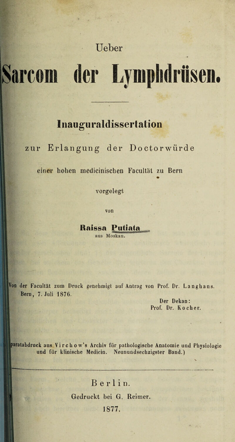 Ueber iSarcom der Lympliditai. 1 Inauguraldissertation zur Erlangung der Doctorwürde I einer hohen medicinischen Facultät zu Bern vorgelegt von I Raissa Puliata aus Moskau. 1 ■ mBim' l I Von der Facultät zum Druck genehmigt auf Antrag von Prof. Dr. Langhaus. Bern, 7. Juli 1876. Der Dekan: Prof. Dr. Kocher. paratabdruck aus Virchow’s Archiv fiir pathologische Anatomie und Physiologie und für klinische Medicin. Neunundsechzigster Band.) Kl! I j I Berlin. t Gedruckt bei G. Reimer. 1877.