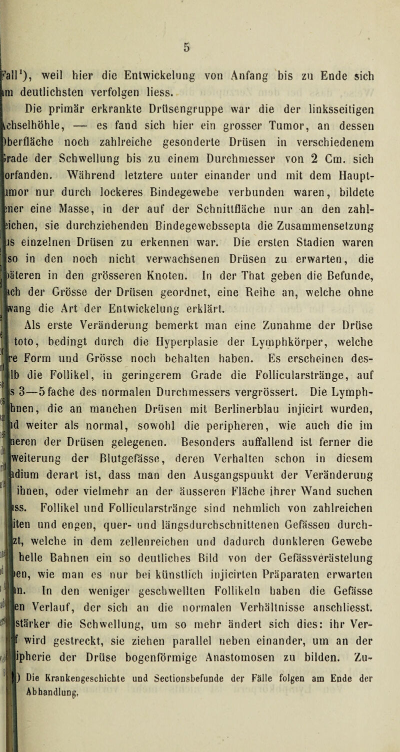 all1), weil hier die Entwickelung von Anfang bis zu Ende sich n deutlichsten verfolgen liess. Die primär erkrankte Drüsengruppe war die der linksseitigen hselhöhle, — es fand sich hier ein grosser Tumor, an dessen iberfläche noch zahlreiche gesonderte Drüsen in verschiedenem rade der Schwellung bis zu einem Durchmesser von 2 Cm. sich orfanden. Während letztere unter einander und mit dem Haupt- mor nur durch lockeres Bindegewebe verbunden waren, bildete ner eine Masse, in der auf der Schnittfläche nur an den zahl- ichen, sie durchziehenden Bindegewebssepta die Zusammensetzung js einzelnen Drüsen zu erkennen war. Die ersten Stadien waren so in den noch nicht verwachsenen Drüsen zu erwarten, die )ätcren in den grösseren Knoten. In der That geben die Befunde, ich der Grösse der Drüsen geordnet, eine Reihe an, welche ohne fvang die Art der Entwickelung erklärt. Als erste Veränderung bemerkt man eine Zunahme der Drüse toto, bedingt durch die Hyperplasie der Lymphkörper, welche e Form und Grösse noch behalten haben. Es erscheinen des- lb die Follikel, in geringerem Grade die Follicularstränge, auf s 3—5fache des normalen Durchmessers vergrössert. Die Lymph- ihnen, die an manchen Drüsen mit Berlinerblau injieirt wurden, d weiter als normal, sowohl die peripheren, wie auch die im ieren der Drüsen gelegenen. Besonders auffallend ist ferner die Weiterung der Blutgefässe, deren Verhalten schon in diesem idium derart ist, dass man den Ausgangspunkt der Veränderung ihnen, oder vielmehr an der äusseren Fläche ihrer Wand suchen ss. Follikel und Follicularstränge sind nehmlich von zahlreichen ten und engen, quer- und längsdurchschniltenen Gefässen durch- zt, welche in dem zellenreichen und dadurch dunkleren Gewebe helle Bahnen ein so deutliches Bild von der Gefässverästelung >en, wie man es nur bei künstlich injicirten Präparaten erwarten in. In den weniger geschwellten Follikeln haben die Gefässe en Verlauf, der sich an die normalen Verhältnisse anschliesst. stärker die Schwellung, um so mehr ändert sich dies: ihr Ver- wird gestreckt, sie ziehen parallel neben einander, um an der Y(f|jpherie der Drüse bogenförmige Anastomosen zu bilden. Zu- [) Die Krankengeschichte und Sectionsbefunde der Fälle folgen am Ende der Abhandlung,