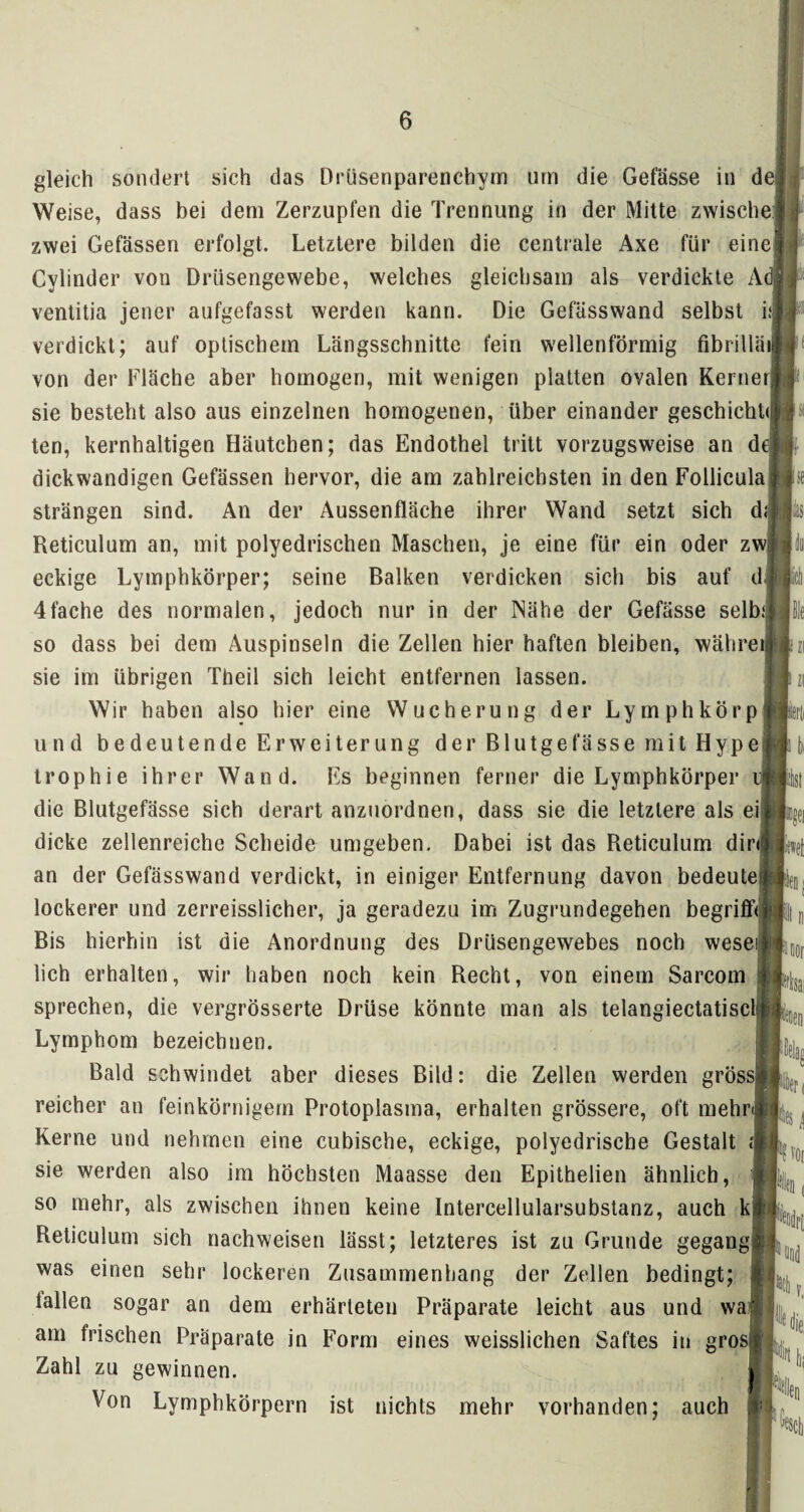 gleich sondert sich das Drüsenparenchyrn um die Gefässe in de Weise, dass bei dem Zerzupfen die Trennung in der Mitte zwische zwei Gefässen erfolgt. Letztere bilden die centrale Axe für eine Cylinder von Drüsengewebe, welches gleichsam als verdickte Ad ventitia jener aufgefasst werden kann. Die Gefässwand selbst i; verdickt; auf optischem Längsschnitte fein wellenförmig fibrillätj von der Fläche aber homogen, mit wenigen platten ovalen Kerne sie besteht also aus einzelnen homogenen, über einander geschieht<| ten, kernhaltigen Häutchen; das Endothel tritt vorzugsweise an d dickwandigen Gefässen hervor, die am zahlreichsten in den Follicula strängen sind. An der Aussenfläche ihrer Wand setzt sich d Reticulum an, mit polyedrischen Maschen, je eine für ein oder zw eckige Lymphkörper; seine Balken verdicken sich bis auf d 4fache des normalen, jedoch nur in der Nähe der Gefässe selb; so dass bei dem Auspinseln die Zellen hier haften bleiben, währe sie im übrigen Theil sich leicht entfernen lassen. Wir haben also hier eine Wucherung der Lymphkörp und bedeutende Erweiterung der Blutgefässe mit Hype trophie ihrer Wand. Es beginnen ferner die Lymphkörper die Blutgefässe sich derart anzuordnen, dass sie die letztere als ei dicke zellenreiche Scheide umgeben. Dabei ist das Reticulum dir an der Gefässwand verdickt, in einiger Entfernung davon bedeute lockerer und zerreisslicher, ja geradezu im Zugrundegehen begriff* Bis hierhin ist die Anordnung des Drüsengewebes noch weseij lieh erhalten, wir haben noch kein Recht, von einem Sarcorn sprechen, die vergrösserte Drüse könnte man als telangiectatisclj Lymphom bezeichnen. Bald schwindet aber dieses Bild: die Zellen werden grössl reicher an feinkörnigem Protoplasma, erhalten grössere, oft mehr Kerne und nehmen eine cubische, eckige, polyedrische Gestalt \ sie werden also im höchsten Maasse den Epitbelien ähnlich, so mehr, als zwischen ihnen keine Intercellularsubstanz, auch k Reticulum sich nachweisen lässt; letzteres ist zu Grunde gegang was einen sehr lockeren Zusammenhang der Zellen bedingt; lallen sogar an dem erhärteten Präparate leicht aus und wa am Irischen Präparate in Form eines weisslichen Saftes in gro Zahl zu gewinnen. Von Lymphkörpern ist nichts mehr vorhanden; auch I Poor Kai I vor