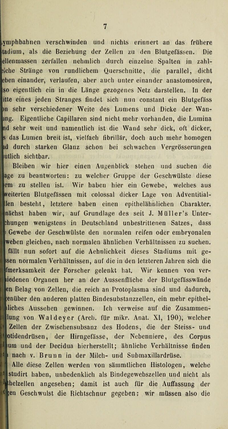 1 Lymphbahnen verschwinden und nichls erinnert an das frühere [tadium, als die Beziehung der Zellen zu den Blutgefässen. Die jellenmassen zerfallen nehmlich durch einzelne Spalten in zahl- feiche Stränge von rundlichem Querschnitte, die parallel, dicht leben einander, verlaufen, aber auch unter einander anastomosiren, Iso eigentlich ein in die Länge gezogenes Netz darstellen. In der litte eines jeden Stranges findet sich nun constant ein Blutgefäss jpn sehr verschiedener Weite des Lumens und Dicke der Wan¬ sing. Eigentliche Capillaren sind nicht mehr vorhanden, die Lumina lid sehr weit und namentlich ist die Wand sehr dick, oft dicker, Js das Lumen breit ist, vielfach fibrillär, doch auch mehr homogen jid durch starken Glanz schon bei schwachen Vergrösserungen Jutlich sichtbar. Bleiben wir hier einen Augenblick stehen und suchen die jage zu beantworten: zu welcher Gruppe der Geschwülste diese ijrm zu stellen ist. Wir haben hier ein Gewebe, welches aus ||veiterten Blutgefässen mit colossal dicker Lage von Adventitial- llen besteht, letztere haben einen epithelähnlichen Charakter, llnächst haben wir, auf Grundlage des seit J. Miiller’s Unter- jchungen wenigstens in Deutschland unbestrittenen Satzes, dass II Gewebe der Geschwülste den normalen reifen oder embryonalen Uweben gleichen, nach normalen ähnlichen Verhältnissen zu suchen. I fällt nun sofort auf die Aehnlichkeit dieses Stadiums mit ge¬ lesen normalen Verhältnissen, auf die in den letzteren Jahren sich die jjfmerksamkeit der Forscher gelenkt hat. Wir kennen von ver- jliedenen Organen her an der Aussenfläche der Blutgefässwände Ijen Belag von Zellen, die reich an Protoplasma sind und dadurch, ‘jlenüber den anderen platten Bindesubstanzzellen, ein mehr epithel- lliches Aussehen gewinnen. Ich verweise auf die Zusammen- l'jjlung von Waldeyer (Arch. für mikr. Anat. XI, 190), welcher lij Zellen der Zwischensnbsanz des Hodens, die der Steiss- und filotidendrüsen, der Hirngefässe, der Nebenniere, des Corpus Bum und der Decidua hierherstellt; ähnliche Verhältnisse finden ijl nach v. Brunn in der Milch- und Submaxillardrüse. Alle diese Zellen werden von sämmtlichen Histologen, welche jHlstudirt haben, unbedenklich als Bindegewebszellen und nicht als Pjthelzellen angesehen; damit ist auch für die Auffassung der P|5en Geschwulst die Richtschnur gegeben: wir müssen also die I r ifl I