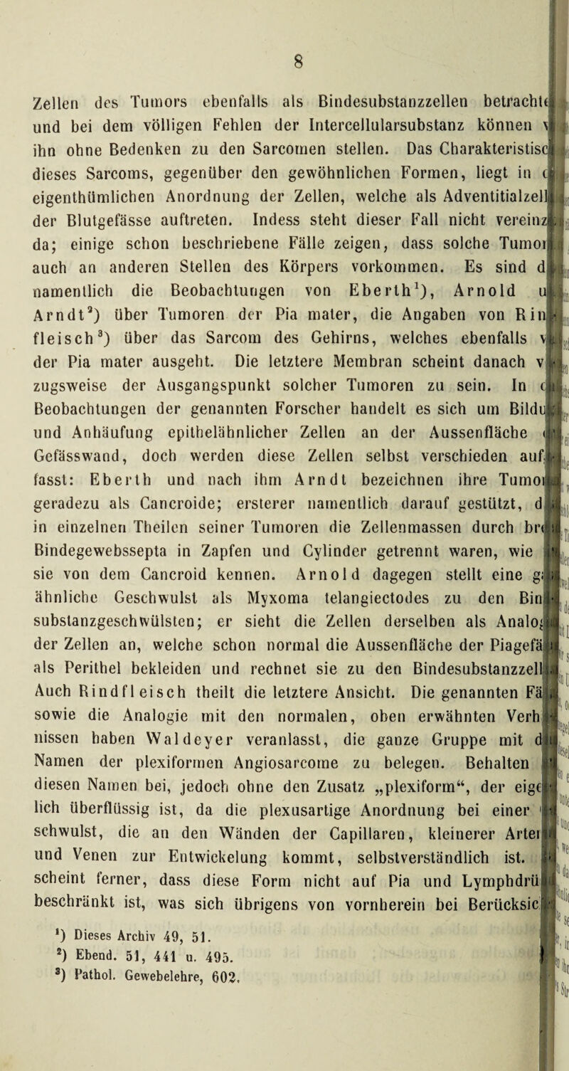 Zellen des Tumors ebenfalls als Bindesubstanzzellen betrachte und bei dem völligen Fehlen der Intercellularsubstanz können \j ihn ohne Bedenken zu den Sarcomen stellen. Das Charakteristis dieses Sarcoms, gegenüber den gewöhnlichen Formen, liegt in t§ eigentümlichen Anordnung der Zellen, welche als Adventitialzelllj der Blutgefässe auftreten. Indess steht dieser Fall nicht vereinzH da; einige schon beschriebene Fälle zeigen, dass solche Tumor auch an anderen Stellen des Körpers Vorkommen. Es sind d namentlich die Beobachtungen von Eberth1), Arnold u Arndt3) über Tumoren der Pia mater, die Angaben von Rin, fleisch3) über das Sarcom des Gehirns, welches ebenfalls v der Pia mater ausgeht. Die letztere Membran scheint danach v zugsweise der Ausgangspunkt solcher Tumoren zu sein. In c Beobachtungen der genannten Forscher handelt es sich um Bilduj und Anhäufung epithelähnlicher Zellen an der Aussenfläche d Gefässwand, doch werden diese Zellen selbst verschieden aufi ' I fasst: Eberth und nach ihm Arndt bezeichnen ihre Tumoiy geradezu als Cancroide; ersterer namentlich darauf gestützt, d in einzelnen Theilen seiner Tumoren die Zellenmassen durch brijj Bindegewebssepta in Zapfen und Cylinder getrennt waren, wie $1 ' sie von dem Cancroid kennen. Arnold dagegen stellt eine g;| ähnliche Geschwulst als Myxoma telangiectodes zu den Bin! f«. subslanzgeschWülsten; er sieht die Zellen derselben als Analog der Zellen an, welche schon normal die Aussenfläche der Piagefäiü als Perithel bekleiden und rechnet sie zu den Bindesubstanzzelliäi Auch Rindfleisch theilt die letztere Ansicht. Die genannten Fäij sowie die Analogie mit den normalen, oben erwähnten Verh nissen haben Waldeyer veranlasst, die ganze Gruppe mit d Namen der plexiformen Angiosarcorne zu belegen. Behalten itr diesen Namen bei, jedoch ohne den Zusatz „plexiform“, der eigei*; lieh überflüssig ist, da die plexusartige Anordnung bei einer schwulst, die an den Wänden der Capillaren, kleinerer Artei im und Venen zur Entwickelung kommt, selbstverständlich ist. | scheint ferner, dass diese Form nicht auf Pia und LymphdrüH beschränkt ist, was sich übrigens von vornherein bei Berücksicjj *) Dieses Archiv 49, 51. 2) Ebend. 51, 441 u. 495. 3) Pathol. Gewebelehre, 602. )|)!|( »e u f